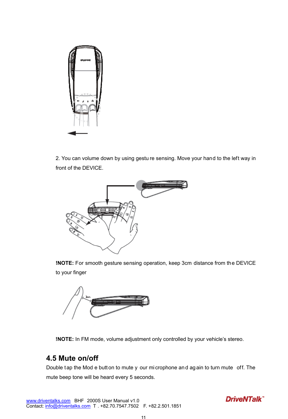                            11www.driventalks.com   BHF 2000S User Manual v1.0 Contact: info@driventalks.com  T . +82.70.7547.7502   F. +82.2.501.1851     2. You can volume down by using gestu re sensing. Move your hand to the left way in front of the DEVICE.  !NOTE: For smooth gesture sensing operation, keep 3cm  distance from th e DEVICE to your finger   !NOTE: In FM mode, volume adjustment only controlled by your vehicle&rsquo;s stereo.  4.5 Mute on/off Double t ap the Mod e butt on to mute y our mi crophone an d ag ain to turn mute  of f. The mute beep tone will be heard every 5 seconds. 