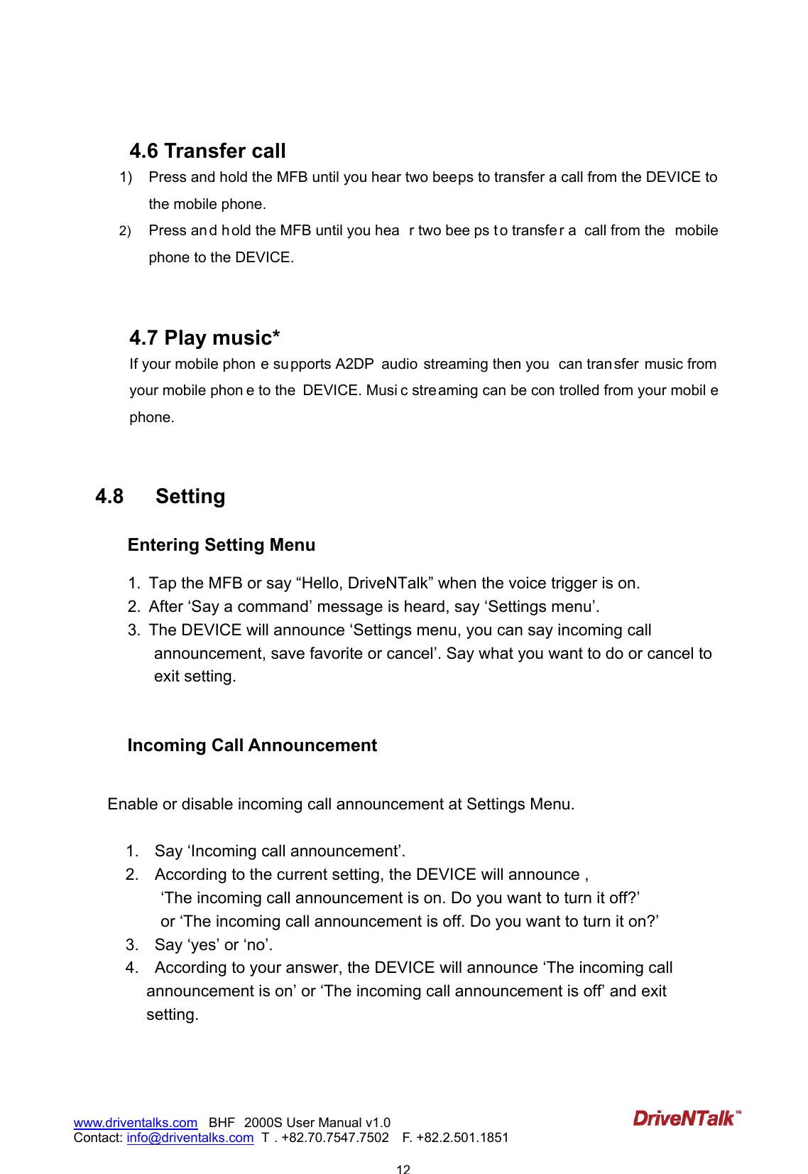                            12www.driventalks.com   BHF 2000S User Manual v1.0 Contact: info@driventalks.com  T . +82.70.7547.7502   F. +82.2.501.1851    4.6 Transfer call 1)  Press and hold the MFB until you hear two beeps to transfer a call from the DEVICE to the mobile phone.   2)  Press an d h old the MFB until you hea r two bee ps t o transfe r a  call from the  mobile phone to the DEVICE.    4.7 Play music*   If your mobile phon e supports A2DP  audio  streaming then you  can tran sfer  music from your mobile phon e to the  DEVICE. Musi c streaming can be con trolled from your mobil e phone.    4.8  Setting Entering Setting Menu  1.  Tap the MFB or say &ldquo;Hello, DriveNTalk&rdquo; when the voice trigger is on. 2.  After &lsquo;Say a command&rsquo; message is heard, say &lsquo;Settings menu&rsquo;. 3.  The DEVICE will announce &lsquo;Settings menu, you can say incoming call announcement, save favorite or cancel&rsquo;. Say what you want to do or cancel to exit setting.   Incoming Call Announcement  Enable or disable incoming call announcement at Settings Menu.  1.    Say &lsquo;Incoming call announcement&rsquo;. 2.    According to the current setting, the DEVICE will announce , &lsquo;The incoming call announcement is on. Do you want to turn it off?&rsquo; or &lsquo;The incoming call announcement is off. Do you want to turn it on?&rsquo; 3.    Say &lsquo;yes&rsquo; or &lsquo;no&rsquo;. 4.    According to your answer, the DEVICE will announce &lsquo;The incoming call announcement is on&rsquo; or &lsquo;The incoming call announcement is off&rsquo; and exit setting.   