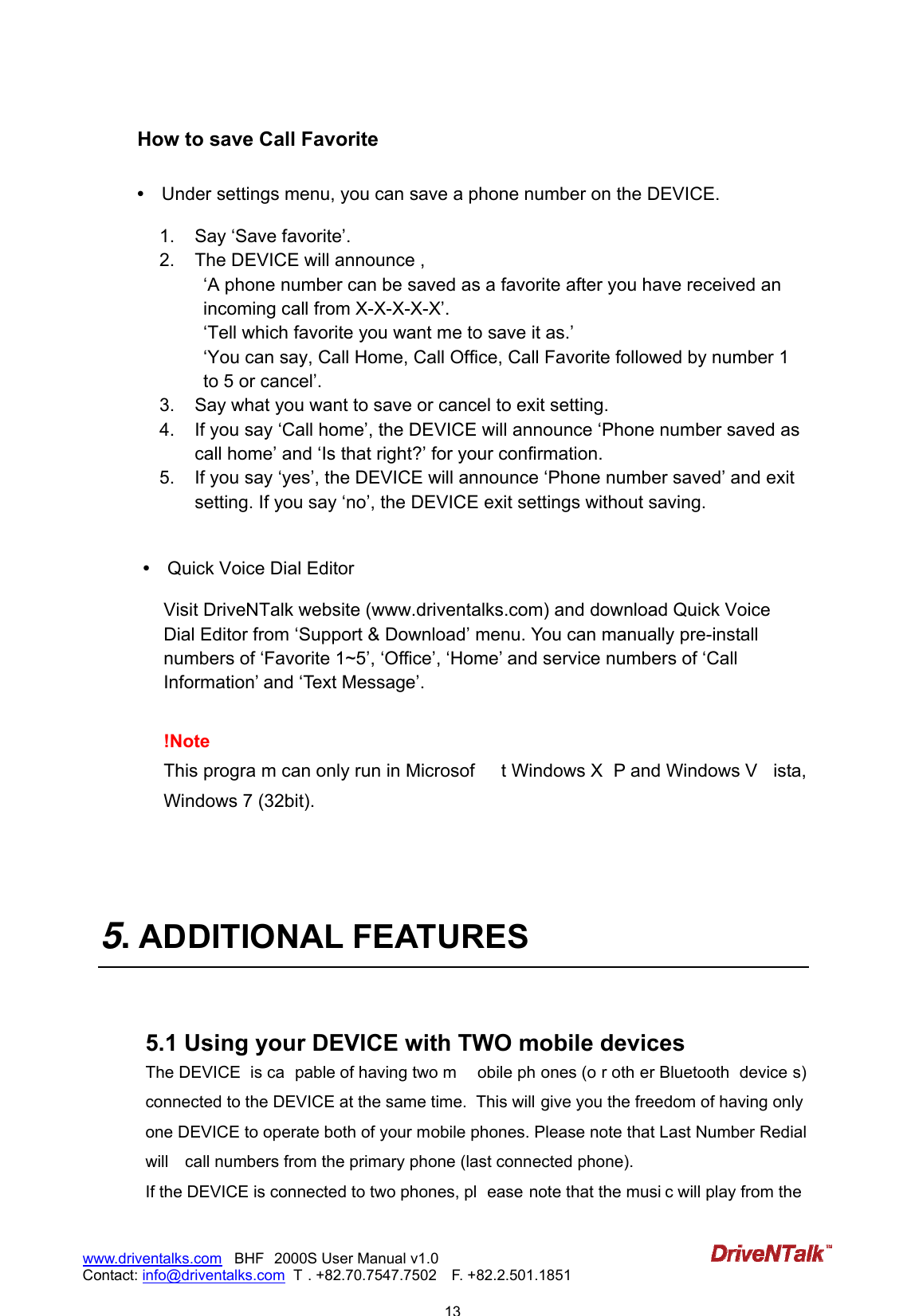                            13www.driventalks.com   BHF 2000S User Manual v1.0 Contact: info@driventalks.com  T . +82.70.7547.7502   F. +82.2.501.1851   How to save Call Favorite  &bull;   Under settings menu, you can save a phone number on the DEVICE.     1.  Say &lsquo;Save favorite&rsquo;. 2.  The DEVICE will announce , &lsquo;A phone number can be saved as a favorite after you have received an incoming call from X-X-X-X-X&rsquo;. &lsquo;Tell which favorite you want me to save it as.&rsquo; &lsquo;You can say, Call Home, Call Office, Call Favorite followed by number 1 to 5 or cancel&rsquo;. 3.  Say what you want to save or cancel to exit setting.   4.  If you say &lsquo;Call home&rsquo;, the DEVICE will announce &lsquo;Phone number saved as call home&rsquo; and &lsquo;Is that right?&rsquo; for your confirmation. 5.  If you say &lsquo;yes&rsquo;, the DEVICE will announce &lsquo;Phone number saved&rsquo; and exit setting. If you say &lsquo;no&rsquo;, the DEVICE exit settings without saving.   &bull;   Quick Voice Dial Editor  Visit DriveNTalk website (www.driventalks.com) and download Quick Voice Dial Editor from &lsquo;Support &amp; Download&rsquo; menu. You can manually pre-install numbers of &lsquo;Favorite 1~5&rsquo;, &lsquo;Office&rsquo;, &lsquo;Home&rsquo; and service numbers of &lsquo;Call Information&rsquo; and &lsquo;Text Message&rsquo;.  !Note This progra m can only run in Microsof t Windows X P and Windows V ista, Windows 7 (32bit).     5. ADDITIONAL FEATURES   5.1 Using your DEVICE with TWO mobile devices The DEVICE  is ca pable of having two m obile ph ones (o r oth er Bluetooth  device s) connected to the DEVICE at the same time.  This will give you the freedom of having only one DEVICE to operate both of your mobile phones. Please note that Last Number Redial will    call numbers from the primary phone (last connected phone). If the DEVICE is connected to two phones, pl ease note that the musi c will play from the 