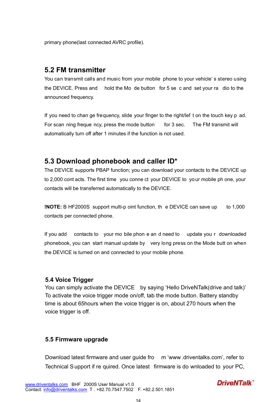                            14www.driventalks.com   BHF 2000S User Manual v1.0 Contact: info@driventalks.com  T . +82.70.7547.7502   F. +82.2.501.1851   primary phone(last connected AVRC profile).     5.2 FM transmitter   You can transmit calls and music from your mobile  phone to your vehicle&rsquo; s stereo using the DEVICE. Press and  hold the Mo de button  for 5 se c and  set your ra dio to the announced frequency.  If you need to chan ge frequency, slide your finger to the right/lef t on the touch key p ad. For scan ning freque ncy, press the mode button  for 3 sec.  The FM transmit will automatically turn off after 1 minutes if the function is not used.   5.3 Download phonebook and caller ID*   The DEVICE supports PBAP function; you can download your contacts to the DEVICE up to 2,000 cont acts. The first time  you conne ct your DEVICE to  yo ur mobile ph one, your contacts will be transferred automatically to the DEVICE.  !NOTE: B HF2000S  support multi-p oint function, th e DEVICE can save up  to 1,000 contacts per connected phone.  If you add  contacts to  your mo bile phon e an d need to  update you r  downloaded phonebook, you can  start manual update by    very long press on the Mode butt on when the DEVICE is turned on and connected to your mobile phone.   5.4 Voice Trigger You can simply activate the DEVICE    by saying &lsquo;Hello DriveNTalk(drive and talk)&rsquo; To activate the voice trigger mode on/off, tab the mode button. Battery standby time is about 65hours when the voice trigger is on, about 270 hours when the voice trigger is off.   5.5 Firmware upgrade  Download latest firmware and user guide fro m &lsquo;www .driventalks.com&rsquo;, refer to Technical S upport if re quired. Once latest  firmware is do wnloaded to  your PC,  