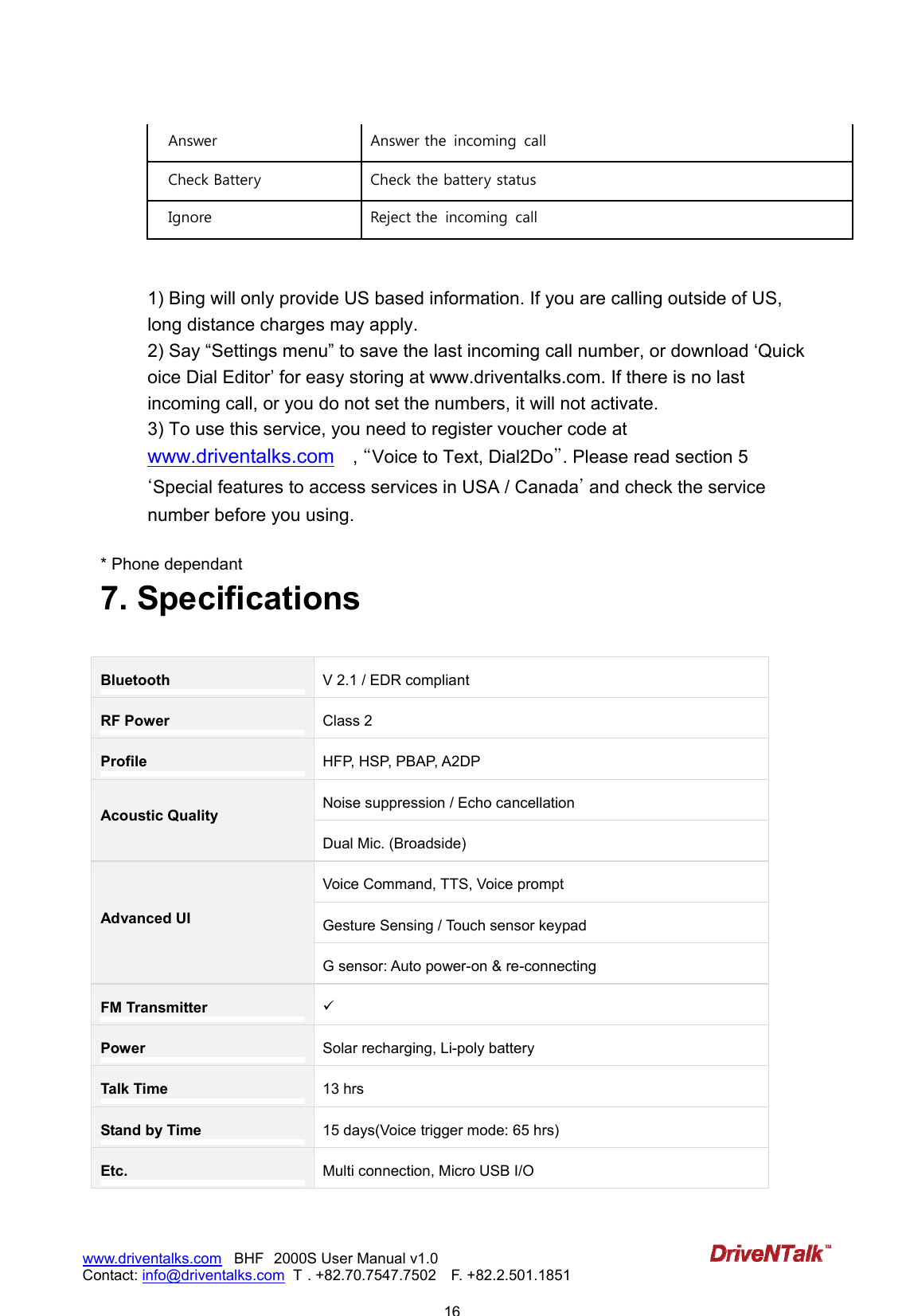                            16www.driventalks.com   BHF 2000S User Manual v1.0 Contact: info@driventalks.com  T . +82.70.7547.7502   F. +82.2.501.1851   Answer  Answer the  incoming  call Check Battery  Check the battery status   Ignore  Reject the  incoming  call   1) Bing will only provide US based information. If you are calling outside of US, long distance charges may apply. 2) Say &ldquo;Settings menu&rdquo; to save the last incoming call number, or download &lsquo;Quick oice Dial Editor&rsquo; for easy storing at www.driventalks.com. If there is no last incoming call, or you do not set the numbers, it will not activate. 3) To use this service, you need to register voucher code at www.driventalks.com  , ˈVoice to Text, Dial2Doˉ. Please read section 5 ˄Special features to access services in USA / Canada˅ and check the service number before you using.  * Phone dependant 7. Specifications  Bluetooth V 2.1 / EDR compliant RF Power Class 2 Profile HFP, HSP, PBAP, A2DP   Noise suppression / Echo cancellation Acoustic Quality Dual Mic. (Broadside) Voice Command, TTS, Voice prompt Gesture Sensing / Touch sensor keypad Advanced UI G sensor: Auto power-on &amp; re-connecting FM Transmitter  Power Solar recharging, Li-poly battery Talk Time 13 hrs Stand by Time 15 days(Voice trigger mode: 65 hrs) Etc. Multi connection, Micro USB I/O  