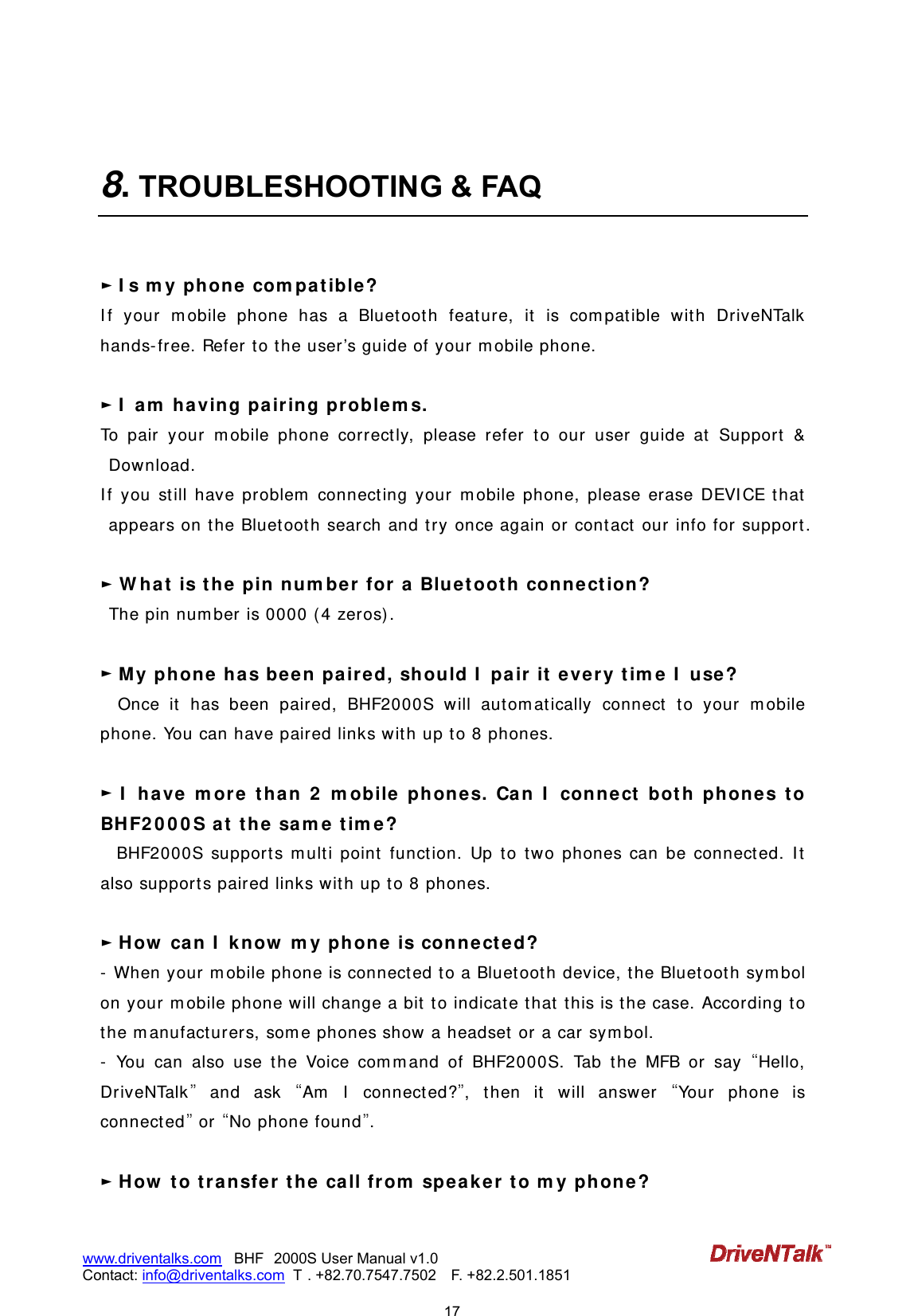                            17www.driventalks.com   BHF 2000S User Manual v1.0 Contact: info@driventalks.com  T . +82.70.7547.7502   F. +82.2.501.1851    8. TROUBLESHOOTING &amp; FAQ   ► I s m y phone com pa t ible ?  I f your m obile phone has a Bluet oot h feature, it is com pat ible wit h DriveNTalk hands- free. Refer t o t he user &rsquo;s guide of your m obile phone.  ► I  am  h a ving pa iring pr oblem s. To pair your m obile phone correct ly, please refer to our user guide at  Support  &amp; Download.  I f you st ill have problem  connect ing your m obile phone, please erase DEVI CE t hat  appears on t he Bluet oot h search and t ry once again or contact  our info for support .    ► W ha t is t h e pin num ber for  a Bluet oot h  connect ion ?    The pin num ber is 0000 ( 4 zeros) .  ► My phone has been  paired, sh ould I  pair it e ve r y t im e  I  use ?   Once it  has been paired, BHF2000S will aut om at ically connect  t o your m obile phone. You can have paired links with up to 8 phones.  ► I  ha ve m or e t ha n 2  m obile phone s. Ca n I  conne ct  bot h phone s t o BH F2 0 0 0 S at  t he sam e  t im e ?  BHF2000S support s m ult i point funct ion. Up to two phones can be connect ed. I t  also support s paired links with up to 8 phones.  ► How  can I  know  m y phone  is conne ct ed?   -  When your m obile phone is connect ed t o a Bluetoot h device, the Bluet ooth sym bol on your m obile phone will change a bit  to indicate t hat  t his is t he case. According to the m anufact urers, som e phones show a headset or a car sym bol. -  You can also use t he Voice com m and of BHF2000S. Tab t he MFB or say Hello, DriveNTalk and ask Am  I  connected?, t hen it  w ill answer Yo u r  ph o n e is connect ed or No phone found.  ► How  t o t ra nsfe r t he ca ll from  speaker t o m y phon e?  