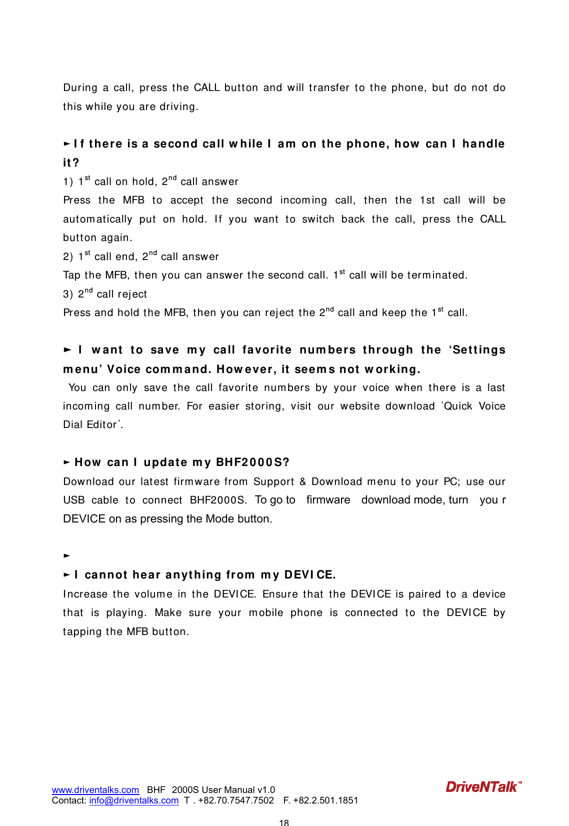                            18www.driventalks.com   BHF 2000S User Manual v1.0 Contact: info@driventalks.com  T . +82.70.7547.7502   F. +82.2.501.1851   During a call, press t he CALL but t on and will t ransfer t o the phone, but  do not  do t his while you are driving.  ► I f t here  is a se cond ca ll w h ile I  am  on t h e phone, how  can I  ha ndle  it ?  1)  1st  call on hold, 2nd call answer Press t he MFB t o accept  the second incom ing call, then the 1st  call will be aut om at ically put on hold. I f you want  t o switch back t he call, press t he CALL butt on again. 2)  1st  call end, 2nd call answ er Tap t he MFB, then you can answ er the second call. 1st  call will be t erm inat ed. 3)  2nd call rej ect Press and hold the MFB, then you can rej ect  the 2nd call and keep t he 1st  call.  ► I  w ant  t o save  m y ca ll favorit e  num ber s t hrough t he &lsquo;Set t ings m e nu&rsquo; Voice com m and. H ow ever, it seem s not  w orking.      You can only save t he call favorit e num bers by your voice when t here is a last  incom ing call num ber. For easier storing, visit  our w ebsit e download Quick Voice Dial Edit or.  ► How  can I  updat e  m y BH F2 0 0 0 S?  Download our lat est firm ware from  Support  &amp; Download m enu to your PC;  use our USB cable t o connect  BHF2000S. To go to  firmware  download mode, turn  you r DEVICE on as pressing the Mode button.  ► ► I  cannot  h ear a nyt hing from  m y DEVI CE. I ncrease the volum e in t he DEVI CE. Ensure t hat  the DEVI CE is paired to a device that is playing. Make sure your mobile phone is connected to the DEVICE by tapping the MFB but t on.   