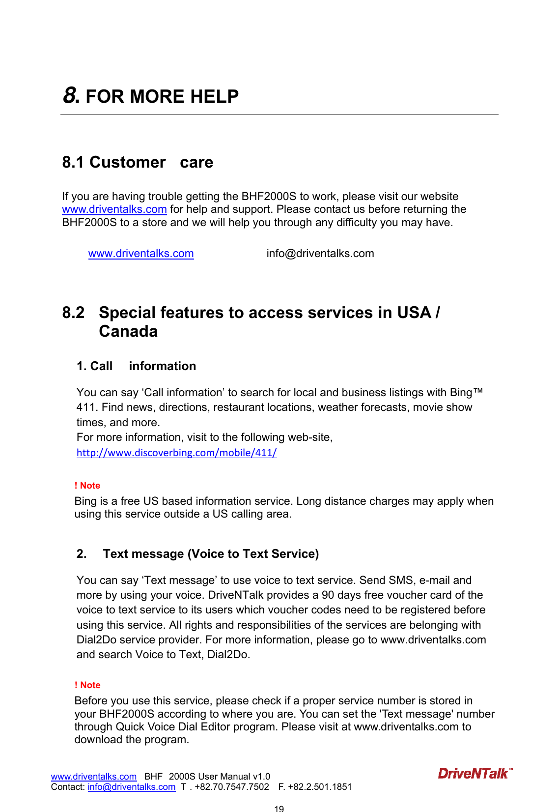                            19www.driventalks.com   BHF 2000S User Manual v1.0 Contact: info@driventalks.com  T . +82.70.7547.7502   F. +82.2.501.1851   8. FOR MORE HELP  8.1 Customer  care If you are having trouble getting the BHF2000S to work, please visit our website www.driventalks.com for help and support. Please contact us before returning the BHF2000S to a store and we will help you through any difficulty you may have.   www.driventalks.com   info@driventalks.com        8.2  Special features to access services in USA / Canada 1. Call  information  You can say &lsquo;Call information&rsquo; to search for local and business listings with Bing&trade; 411. Find news, directions, restaurant locations, weather forecasts, movie show times, and more.   For more information, visit to the following web-site, http://www.discoverbing.com/mobile/411/ ! Note   Bing is a free US based information service. Long distance charges may apply when using this service outside a US calling area.   2.  Text message (Voice to Text Service)  You can say &lsquo;Text message&rsquo; to use voice to text service. Send SMS, e-mail and more by using your voice. DriveNTalk provides a 90 days free voucher card of the voice to text service to its users which voucher codes need to be registered before using this service. All rights and responsibilities of the services are belonging with Dial2Do service provider. For more information, please go to www.driventalks.com and search Voice to Text, Dial2Do.  ! Note   Before you use this service, please check if a proper service number is stored in your BHF2000S according to where you are. You can set the 'Text message' number through Quick Voice Dial Editor program. Please visit at www.driventalks.com to download the program. 