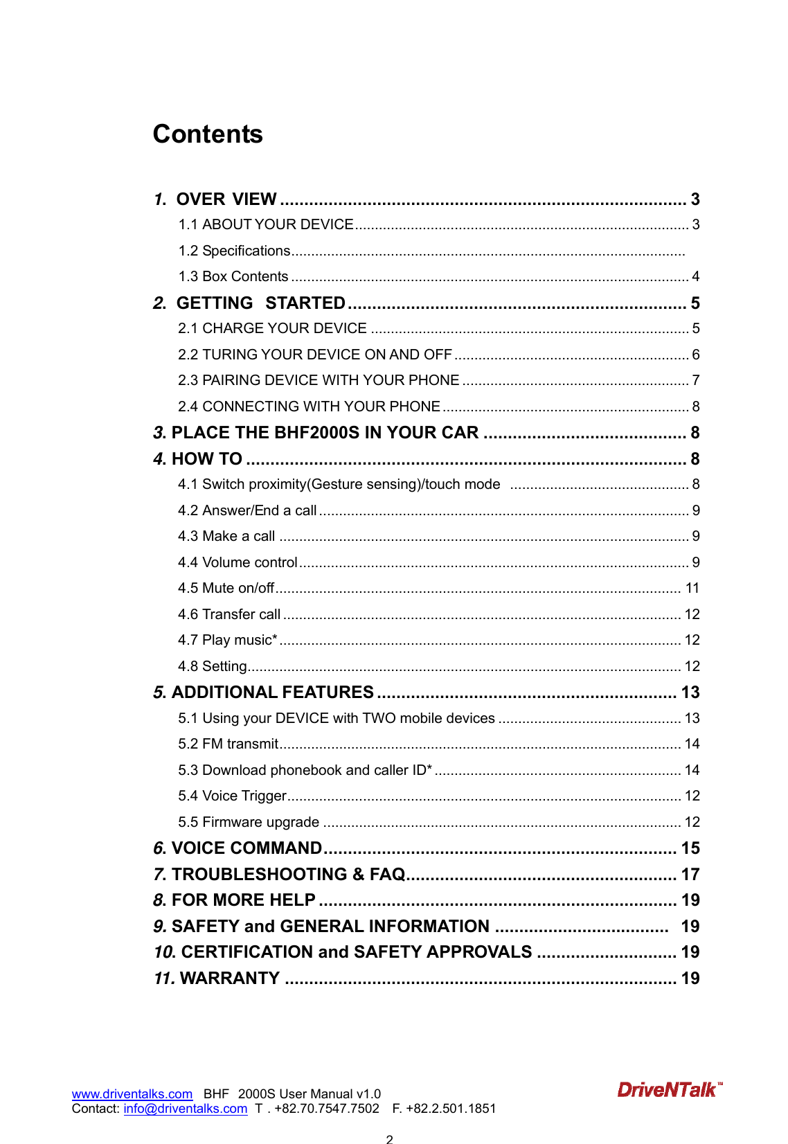                            2www.driventalks.com   BHF 2000S User Manual v1.0 Contact: info@driventalks.com  T . +82.70.7547.7502   F. +82.2.501.1851   Contents  1.  OVER VIEW .................................................................................... 3 1.1 ABOUT YOUR DEVICE.................................................................................... 3 1.2 Specifications................................................................................................... 1.3 Box Contents .................................................................................................... 4 2.  GETTING  STARTED ...................................................................... 5 2.1 CHARGE YOUR DEVICE ................................................................................ 5 2.2 TURING YOUR DEVICE ON AND OFF ........................................................... 6 2.3 PAIRING DEVICE WITH YOUR PHONE ......................................................... 7 2.4 CONNECTING WITH YOUR PHONE .............................................................. 8 3. PLACE THE BHF2000S IN YOUR CAR .......................................... 8 4. HOW TO ........................................................................................... 8 4.1 Switch proximity(Gesture sensing)/touch mode  ............................................. 8 4.2 Answer/End a call ............................................................................................. 9 4.3 Make a call ....................................................................................................... 9 4.4 Volume control.................................................................................................. 9 4.5 Mute on/off...................................................................................................... 11 4.6 Transfer call .................................................................................................... 12 4.7 Play music*..................................................................................................... 12 4.8 Setting............................................................................................................. 12 5. ADDITIONAL FEATURES .............................................................. 13 5.1 Using your DEVICE with TWO mobile devices .............................................. 13 5.2 FM transmit..................................................................................................... 14 5.3 Download phonebook and caller ID* .............................................................. 14 5.4 Voice Trigger................................................................................................... 12 5.5 Firmware upgrade .......................................................................................... 12 6. VOICE COMMAND......................................................................... 15 7. TROUBLESHOOTING &amp; FAQ........................................................ 17 8. FOR MORE HELP .......................................................................... 19 9. SAFETY and GENERAL INFORMATION .................................... 19 10. CERTIFICATION and SAFETY APPROVALS ............................. 19 11. WARRANTY ................................................................................. 19  