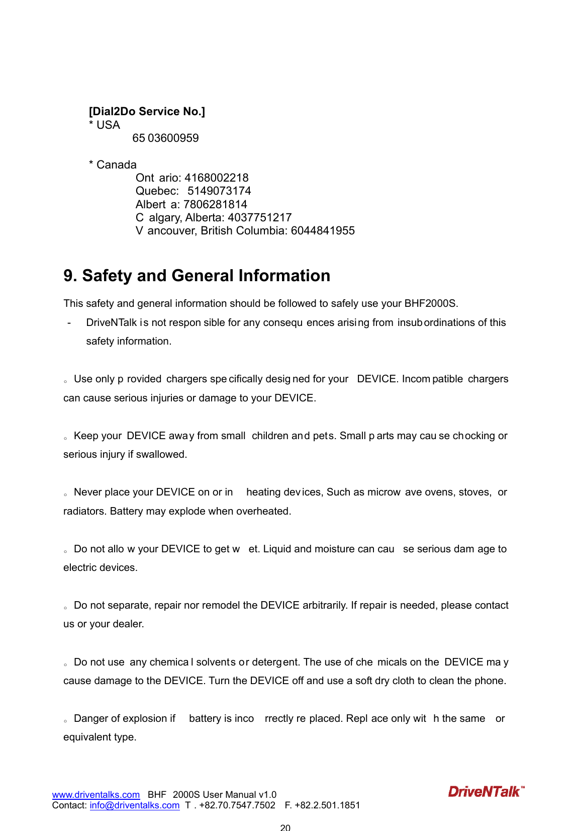                            20www.driventalks.com   BHF 2000S User Manual v1.0 Contact: info@driventalks.com  T . +82.70.7547.7502   F. +82.2.501.1851     [Dial2Do Service No.] * USA           65 03600959   * Canada            Ont ario: 4168002218              Quebec:  5149073174             Albert a: 7806281814             C algary, Alberta: 4037751217             V ancouver, British Columbia: 6044841955  9. Safety and General Information This safety and general information should be followed to safely use your BHF2000S. -  DriveNTalk is not respon sible for any consequ ences arising from  insub ordinations of this safety information.  。Use only p rovided  chargers spe cifically desig ned for your  DEVICE. Incom patible  chargers can cause serious injuries or damage to your DEVICE.  。Keep your  DEVICE away from small  children and pets. Small p arts may cau se chocking or  serious injury if swallowed.  。Never place your DEVICE on or in  heating dev ices, Such as microw ave ovens, stoves,  or radiators. Battery may explode when overheated.  。Do not allo w your DEVICE to get w et. Liquid and moisture can cau se serious dam age to  electric devices.  。Do not separate, repair nor remodel the DEVICE arbitrarily. If repair is needed, please contact us or your dealer.  。Do not use  any chemica l solvents or deterg ent. The use of che micals on the  DEVICE ma y cause damage to the DEVICE. Turn the DEVICE off and use a soft dry cloth to clean the phone.  。Danger of explosion if  battery is inco rrectly re placed. Repl ace only wit h the same  or equivalent type.  