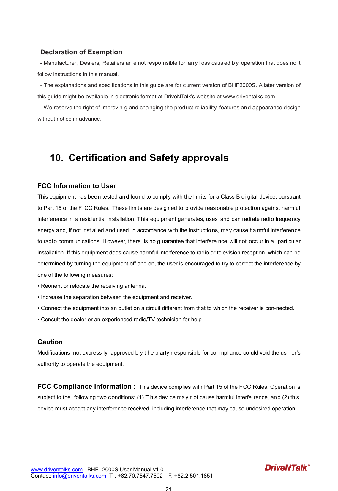                           21www.driventalks.com   BHF 2000S User Manual v1.0 Contact: info@driventalks.com  T . +82.70.7547.7502   F. +82.2.501.1851   Declaration of Exemption - Manufacturer, Dealers, Retailers ar e not respo nsible for  an y l oss caus ed b y  operation that does no t follow instructions in this manual. - The explanations and specifications in this guide are for current version of BHF2000S. A later version of this guide might be available in electronic format at DriveNTalk&rsquo;s website at www.driventalks.com. - We reserve the right of improvin g and cha nging the product reliability, features an d appearance design without notice in advance.   10.   Certification and Safety approvals  FCC Information to User This equipment has bee n tested an d found to compl y with the lim its for a Class B di gital device, pursuant to Part 15 of the F CC Rules. These limits are desig ned to  provide reas onable protecti on agai nst harmful interference in  a residential installation. This equipment generates, uses  and can radiate radio frequency energy and, if not inst alled and used i n accordance with the instructio ns, may cause ha rmful interference to radi o comm unications. H owever, there  is no g uarantee that interfere nce  will not  occ ur in a  particular installation. If this equipment does cause harmful interference to radio or television reception, which can be determined by turning the equipment off and on, the user is encouraged to try to correct the interference by one of the following measures: &bull; Reorient or relocate the receiving antenna. &bull; Increase the separation between the equipment and receiver. &bull; Connect the equipment into an outlet on a circuit different from that to which the receiver is con-nected. &bull; Consult the dealer or an experienced radio/TV technician for help.  Caution Modifications  not express ly  approved b y t he p arty r esponsible for co mpliance co uld void the us er&rsquo;s authority to operate the equipment.  FCC Compliance Information :  This device complies with Part 15 of the FCC Rules. Operation is subject to the  following t wo conditions: (1) T his dev ice ma y n ot cause harmful interfe rence, an d (2) this  device must accept any interference received, including interference that may cause undesired operation 