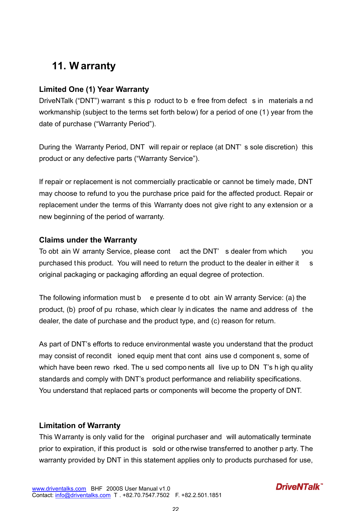                           22www.driventalks.com   BHF 2000S User Manual v1.0 Contact: info@driventalks.com  T . +82.70.7547.7502   F. +82.2.501.1851    11.  W arranty Limited One (1) Year Warranty DriveNTalk (&ldquo;DNT&rdquo;) warrant s this p roduct to b e free from defect s in  materials a nd workmanship (subject to the terms set forth below) for a period of one (1) year from the date of purchase (&ldquo;Warranty Period&rdquo;).  During the  Warranty Period, DNT   will repair or replace (at DNT&rsquo; s sole discretion)  this product or any defective parts (&ldquo;Warranty Service&rdquo;).    If repair or replacement is not commercially practicable or cannot be timely made, DNT may choose to refund to you the purchase price paid for the affected product. Repair or replacement under the terms of this  Warranty does not give right to any extension or a new beginning of the period of warranty.  Claims under the Warranty To obt ain W arranty Service, please cont act the DNT&rsquo; s dealer from which  you purchased t his product.   You will need to return the product to the dealer in either it s original packaging or packaging affording an equal degree of protection.    The following information must b e presente d to obt ain W arranty Service: (a) the product, (b)  proof of pu rchase, which clear ly in dicates  the  name and address of  t he dealer, the date of purchase and the product type, and (c) reason for return.  As part of DNT&rsquo;s efforts to reduce environmental waste you understand that the product may consist of recondit ioned equip ment that cont ains use d component s, some of  which have been rewo rked. The u sed compo nents all  live up to DN T&rsquo;s h igh qu ality standards and comply with DNT&rsquo;s product performance and reliability specifications. You understand that replaced parts or components will become the property of DNT.   Limitation of Warranty This Warranty is only valid for the  original purchaser and  will automatically terminate prior to expiration, if this product is  sold or othe rwise transferred to another p arty. The warranty provided by DNT in this statement applies only to products purchased for use, 