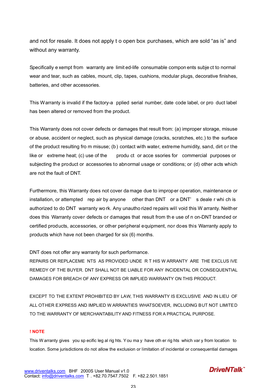                            23www.driventalks.com   BHF 2000S User Manual v1.0 Contact: info@driventalks.com  T . +82.70.7547.7502   F. +82.2.501.1851   and not for resale. It does not apply t o open box purchases, which are sold &ldquo;as is&rdquo; and without any warranty.    Specifically e xempt from  warranty are  limit ed-life  consumable compon ents subje ct to normal wear and tear, such as  cables, mount, clip, tapes, cushions, modular plugs, decorative finishes, batteries, and other accessories.  This Warranty is invalid if the factory-a pplied  serial  number, date  code label, or pro duct label has been altered or removed from the product.  This Warranty does not cover defects or damages that result from: (a) improper storage, misuse or abuse, accident or neglect, such as physical damage (cracks, scratches, etc.) to the  surface of the product resulting fro m misuse; (b ) contact with water, extreme humidity, sand, dirt o r the like or  extreme heat; (c) use of the  produ ct  or acce ssories for  commercial  purposes or subjecting the product or  accessories to abnormal usage or  conditions; or  (d) other acts which are not the fault of DNT.  Furthermore, this Warranty does not cover da mage due to improper operation, maintenance or installation, or attempted  rep air by anyone  other than DNT  or a DNT&rsquo; s deale r whi ch is authorized to do DNT  warranty wo rk. Any unautho rized repairs will void this W arranty. Neither does this  Warranty cover defects or damages that  result from th e use of n on-DNT branded or certified products, accessories, or other peripheral equipment, nor does this Warranty apply to products which have not been charged for six (6) months.    DNT does not offer any warranty for such performance. REPAIRS OR REPLACEME NTS  AS PROVIDED UNDE R T HIS W ARRANTY  ARE  THE EXCLUS IVE REMEDY OF THE BUYER. DNT SHALL NOT BE LIABLE FOR ANY INCIDENTAL OR CONSEQUENTIAL DAMAGES FOR BREACH OF ANY EXPRESS OR IMPLIED WARRANTY ON THIS PRODUCT.    EXCEPT TO THE EXTENT PROHIBITED BY LAW, THIS WARRANTY IS EXCLUSIVE  AND IN LIEU  OF ALL OT HER EXPRESS AND IMPLIED W ARRANTIES WHATSOEVER, INCLUDING BUT NOT LIMITED TO THE WARRANTY OF MERCHANTABILITY AND FITNESS FOR A PRACTICAL PURPOSE.  ! NOTE This W arranty gives  you sp ecific leg al rig hts. Y ou ma y  have oth er rig hts  which var y from location  to  location. Some jurisdictions do not allow the exclusion or limitation of incidental or consequential damages 