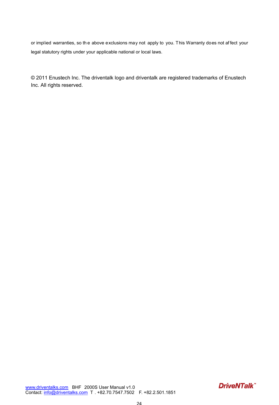                            24www.driventalks.com   BHF 2000S User Manual v1.0 Contact: info@driventalks.com  T . +82.70.7547.7502   F. +82.2.501.1851   or implied warranties, so th e above exclusions may not  apply to  you. This Warranty does not af fect your legal statutory rights under your applicable national or local laws.   &copy; 2011 Enustech Inc. The driventalk logo and driventalk are registered trademarks of Enustech Inc. All rights reserved. 