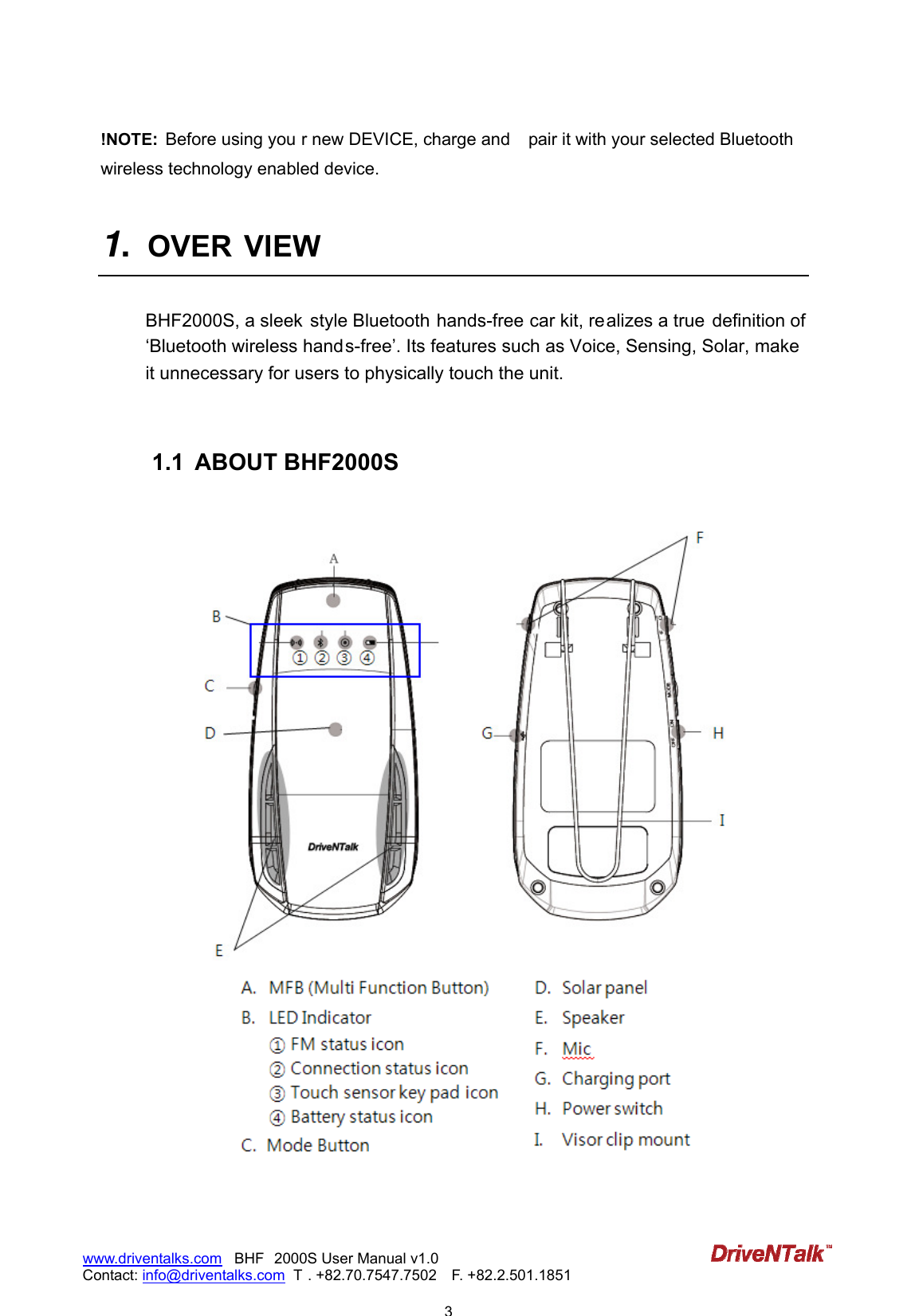                            3www.driventalks.com   BHF 2000S User Manual v1.0 Contact: info@driventalks.com  T . +82.70.7547.7502   F. +82.2.501.1851   !NOTE:  Before using you r new DEVICE, charge and  pair it with your selected Bluetooth wireless technology enabled device.    1.  OVER VIEW  BHF2000S, a sleek  style Bluetooth hands-free car kit, realizes a true  definition of &lsquo;Bluetooth wireless hands-free&rsquo;. Its features such as Voice, Sensing, Solar, make  it unnecessary for users to physically touch the unit.      1.1  ABOUT BHF2000S                        