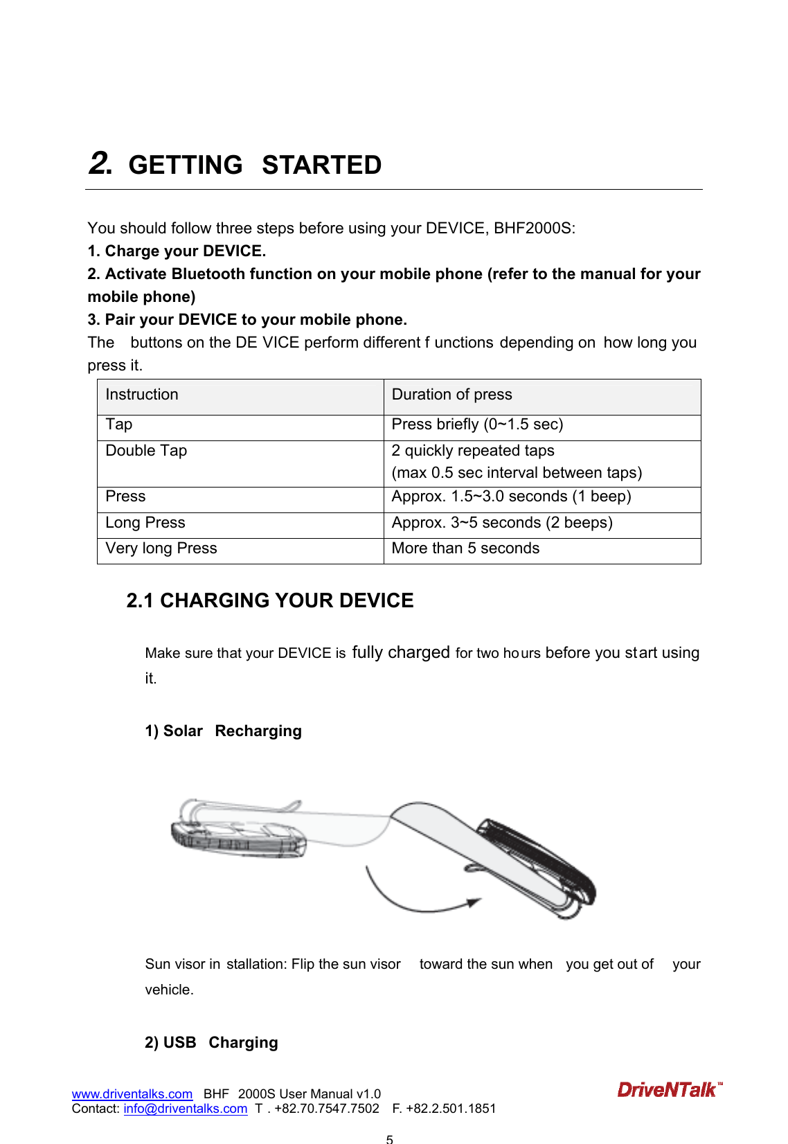                            5www.driventalks.com   BHF 2000S User Manual v1.0 Contact: info@driventalks.com  T . +82.70.7547.7502   F. +82.2.501.1851    2.  GETTING  STARTED    You should follow three steps before using your DEVICE, BHF2000S: 1. Charge your DEVICE. 2. Activate Bluetooth function on your mobile phone (refer to the manual for your mobile phone) 3. Pair your DEVICE to your mobile phone. The    buttons on the DE VICE perform different f unctions depending on  how long you  press it. Instruction  Duration of press Tap  Press briefly (0~1.5 sec) Double Tap  2 quickly repeated taps (max 0.5 sec interval between taps) Press  Approx. 1.5~3.0 seconds (1 beep) Long Press  Approx. 3~5 seconds (2 beeps) Very long Press  More than 5 seconds  2.1 CHARGING YOUR DEVICE  Make sure that your DEVICE is  fully charged for two ho urs before you start using it.   1) Solar  Recharging   Sun visor in stallation: Flip the sun visor  toward the sun when  you get out of  your vehicle.  2) USB  Charging 
