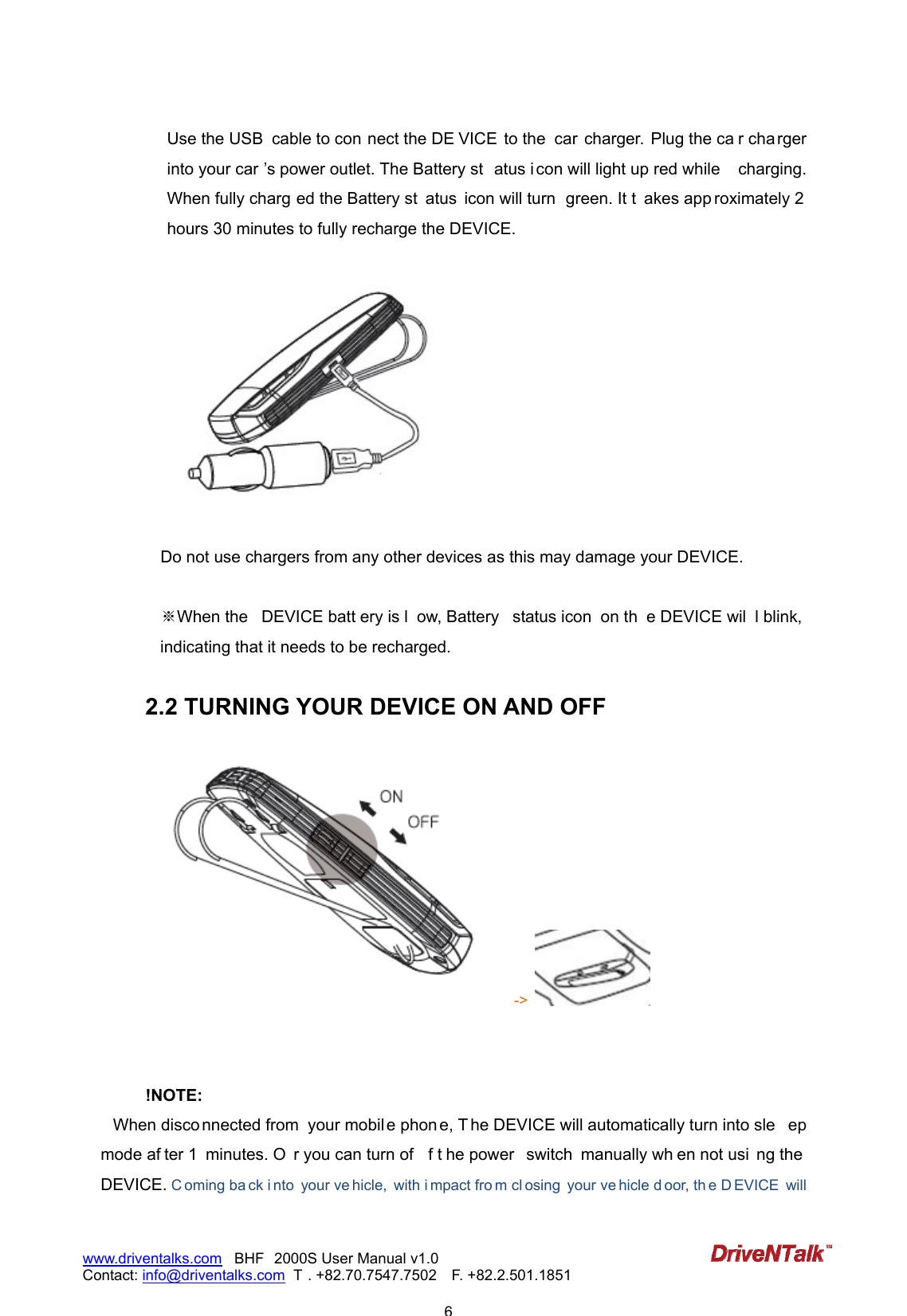                            6www.driventalks.com   BHF 2000S User Manual v1.0 Contact: info@driventalks.com  T . +82.70.7547.7502   F. +82.2.501.1851   Use the USB  cable to con nect the DE VICE to the  car charger.  Plug the ca r cha rger into your car &rsquo;s power outlet. The Battery st atus i con will light up red while  charging. When fully charg ed the Battery st atus  icon will turn  green. It t akes app roximately 2 hours 30 minutes to fully recharge the DEVICE.      Do not use chargers from any other devices as this may damage your DEVICE.    ※When the   DEVICE batt ery is l ow, Battery  status icon  on th e DEVICE wil l blink, indicating that it needs to be recharged.   2.2 TURNING YOUR DEVICE ON AND OFF ->      !NOTE:  When disco nnected from  your mobil e phon e, T he DEVICE will automatically turn into sle ep mode af ter 1  minutes. O r you can turn of f t he power  switch  manually wh en not usi ng the  DEVICE. C oming ba ck i nto  your ve hicle,  with i mpact fro m cl osing  your ve hicle d oor, th e D EVICE  will 