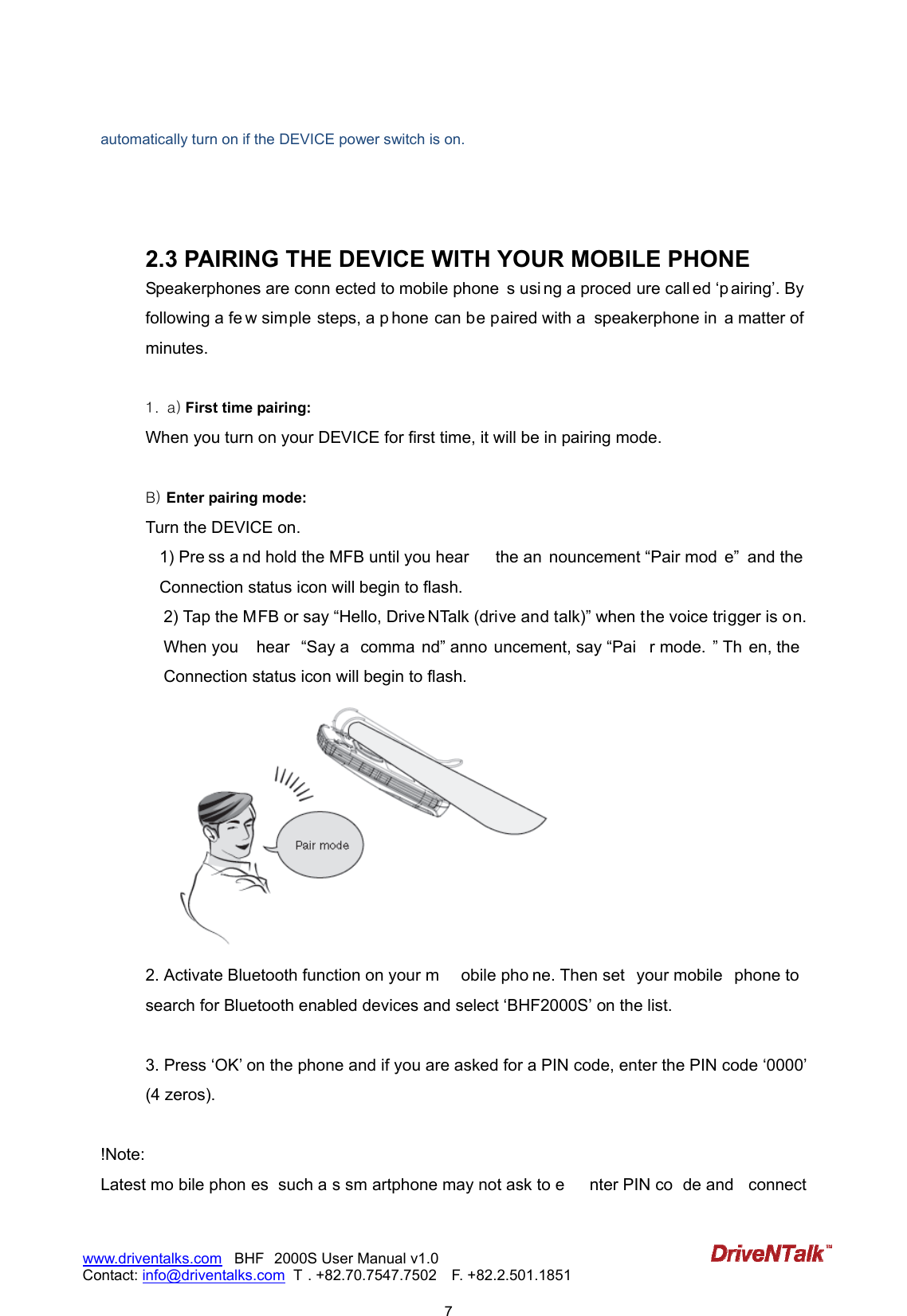                            7www.driventalks.com   BHF 2000S User Manual v1.0 Contact: info@driventalks.com  T . +82.70.7547.7502   F. +82.2.501.1851   automatically turn on if the DEVICE power switch is on.    2.3 PAIRING THE DEVICE WITH YOUR MOBILE PHONE Speakerphones are conn ected to mobile phone s usi ng a proced ure call ed &lsquo;p airing&rsquo;. By following a fe w simple steps, a p hone can be paired with a  speakerphone in  a matter of minutes.  1. a) First time pairing: When you turn on your DEVICE for first time, it will be in pairing mode.    B) Enter pairing mode:   Turn the DEVICE on.   1) Pre ss a nd hold the MFB until you hear  the an nouncement &ldquo;Pair mod e&rdquo;  and the Connection status icon will begin to flash. 2) Tap the MFB or say &ldquo;Hello, Drive NTalk (drive and talk)&rdquo; when the voice trigger is on. When you  hear  &ldquo;Say a  comma nd&rdquo; anno uncement, say &ldquo;Pai r mode. &rdquo; Th en, the  Connection status icon will begin to flash.  2. Activate Bluetooth function on your m obile pho ne. Then set  your mobile  phone to  search for Bluetooth enabled devices and select &lsquo;BHF2000S&rsquo; on the list.  3. Press &lsquo;OK&rsquo; on the phone and if you are asked for a PIN code, enter the PIN code &lsquo;0000&rsquo; (4 zeros).  !Note: Latest mo bile phon es  such a s sm artphone may not ask to e nter PIN co de and  connect 