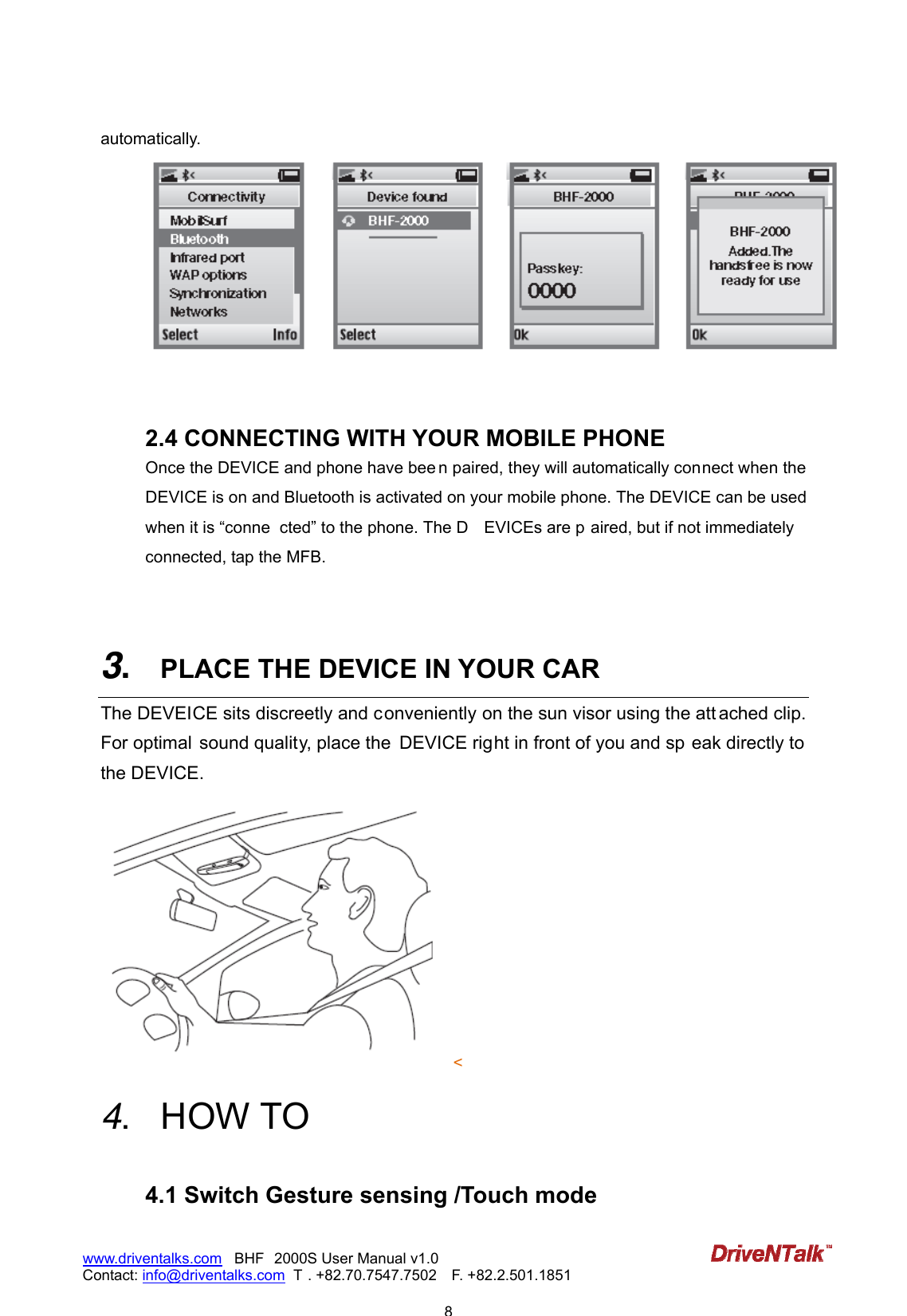                            8www.driventalks.com   BHF 2000S User Manual v1.0 Contact: info@driventalks.com  T . +82.70.7547.7502   F. +82.2.501.1851   automatically.    2.4 CONNECTING WITH YOUR MOBILE PHONE Once the DEVICE and phone have bee n paired, they will automatically connect when the DEVICE is on and Bluetooth is activated on your mobile phone. The DEVICE can be used when it is &ldquo;conne cted&rdquo; to the phone. The D EVICEs are p aired, but if not immediately connected, tap the MFB.     3.  PLACE THE DEVICE IN YOUR CAR The DEVEICE sits discreetly and conveniently on the sun visor using the att ached clip. For optimal  sound quality, place the  DEVICE right in front of you and sp eak directly to the DEVICE. <   4.  HOW TO   4.1 Switch Gesture sensing /Touch mode   