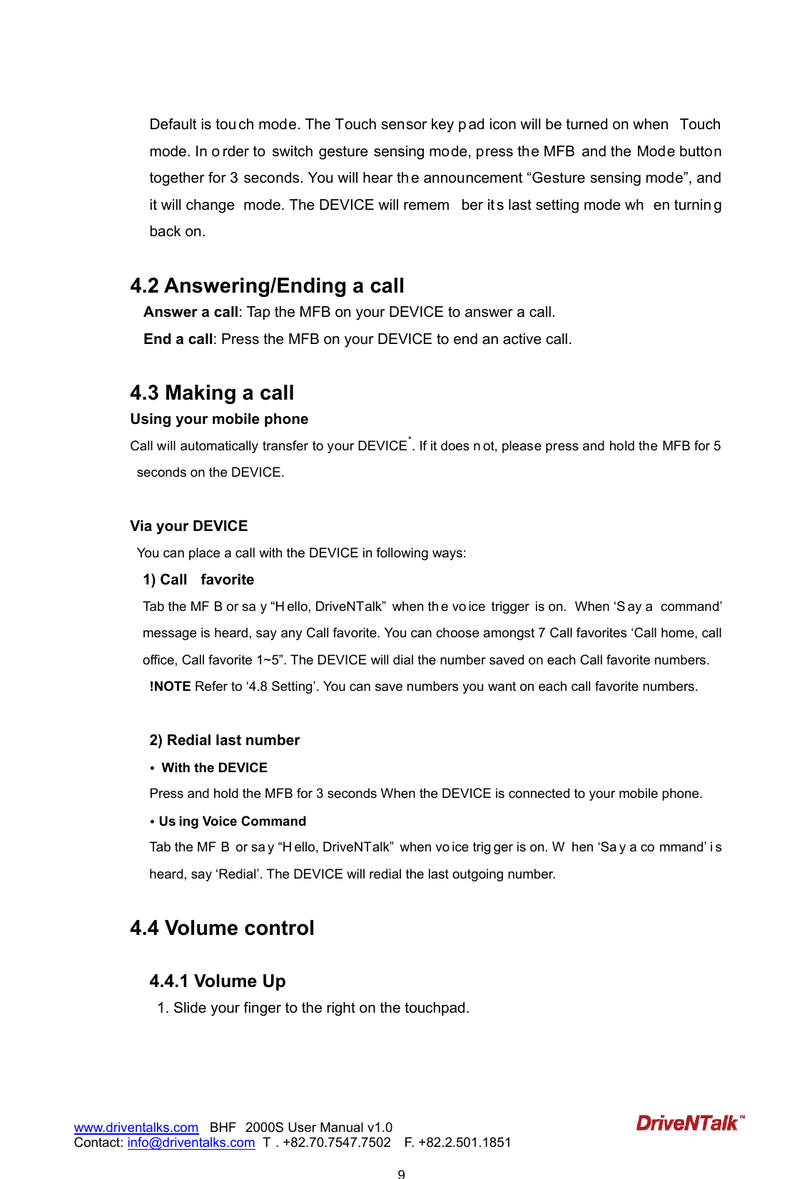                            9www.driventalks.com   BHF 2000S User Manual v1.0 Contact: info@driventalks.com  T . +82.70.7547.7502   F. +82.2.501.1851   Default is tou ch mode. The Touch sensor key p ad icon will be turned on when  Touch mode. In o rder to  switch gesture sensing mode, press the MFB  and the Mode button together for 3 seconds. You will hear th e announcement &ldquo;Gesture sensing mode&rdquo;, and it will change  mode. The DEVICE will remem ber it s last setting mode wh en turnin g back on.  4.2 Answering/Ending a call Answer a call: Tap the MFB on your DEVICE to answer a call.   End a call: Press the MFB on your DEVICE to end an active call.    4.3 Making a call   Using your mobile phone Call will automatically transfer to your DEVICE*. If it does n ot, please press and hold the MFB for 5 seconds on the DEVICE.    Via your DEVICE   You can place a call with the DEVICE in following ways: 1) Call  favorite Tab the MF B or sa y &ldquo;H ello, DriveNTalk&rdquo;  when th e vo ice  trigger  is on.  When &lsquo;S ay a  command&rsquo; message is heard, say any Call favorite. You can choose amongst 7 Call favorites &lsquo;Call home, call office, Call favorite 1~5&rdquo;. The DEVICE will dial the number saved on each Call favorite numbers. !NOTE Refer to &lsquo;4.8 Setting&rsquo;. You can save numbers you want on each call favorite numbers.  2) Redial last number &bull;  With the DEVICE Press and hold the MFB for 3 seconds When the DEVICE is connected to your mobile phone.   &bull; Us ing Voice Command Tab the MF B  or sa y &ldquo;H ello, DriveNTalk&rdquo;  when vo ice trig ger is on. W hen &lsquo;Sa y a co mmand&rsquo; i s heard, say &lsquo;Redial&rsquo;. The DEVICE will redial the last outgoing number.  4.4 Volume control    4.4.1 Volume Up 1. Slide your finger to the right on the touchpad. 