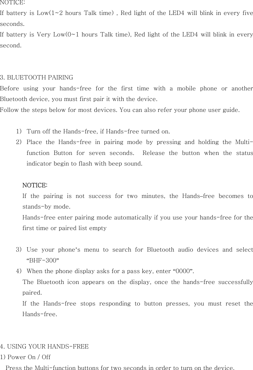  NOTICE: If battery is Low(1~2 hours Talk time) , Red light of the LED4 will blink in every five seconds. If battery is Very Low(0~1 hours Talk time), Red light of the LED4 will blink in every second.   3. BLUETOOTH PAIRING Before  using  your  hands-free  for  the  first  time  with  a  mobile  phone  or  another Bluetooth device, you must first pair it with the device. Follow the steps below for most devices. You can also refer your phone user guide.   1) Turn off the Hands-free, if Hands-free turned on. 2) Place  the  Hands-free  in  pairing  mode  by  pressing  and  holding  the  Multi-function  Button  for  seven  seconds.    Release  the  button  when  the status indicator begin to flash with beep sound.  NOTICE: If  the  pairing  is  not  success  for  two  minutes,  the  Hands&ndash;free  becomes  to stands-by mode. Hands-free enter pairing mode automatically if you use your hands-free for the first time or paired list empty  3) Use  your  phone&rsquo;s menu to search for Bluetooth audio devices and select &ldquo;BHF-300&rdquo; 4) When the phone display asks for a pass key, enter &ldquo;0000&rdquo;. The  Bluetooth  icon  appears  on  the  display,  once  the  hands-free  successfully paired. If the Hands-free stops responding to button presses, you must reset  the Hands-free.   4. USING YOUR HANDS-FREE 1) Power On / Off Press the Multi-function buttons for two seconds in order to turn on the device. 