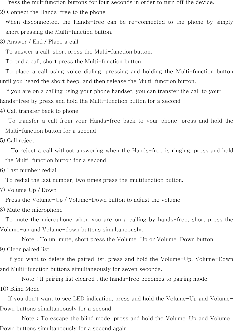 Press the multifunction buttons for four seconds in order to turn off the device. 2) Connect the Hands-free to the phone     When  disconnected,  the  Hands-free  can  be  re-connected  to  the  phone  by  simply short pressing the Multi-function button. 3) Answer / End / Place a call             To answer a call, short press the Multi-function button.             To end a call, short press the Multi-function button.   To place a call using voice dialing, pressing and holding the Multi-function  button until you heard the short beep, and then release the Multi-function button. If you are on a calling using your phone handset, you can transfer the call to your hands-free by press and hold the Multi-function button for a second 4) Call transfer back to phone        To transfer a call from your Hands-free back to your phone,  press  and  hold  the Multi-function button for a second         5) Call reject                 To reject a call without answering when the Hands-free is ringing, press and hold the Multi-function button for a second 6) Last number redial             To redial the last number, two times press the multifunction button.         7) Volume Up / Down       Press the Volume-Up / Volume-Down button to adjust the volume     8) Mute the microphone             To  mute  the  microphone  when  you  are  on  a  calling  by  hands-free,  short  press  the Volume-up and Volume-down buttons simultaneously.     Note : To un-mute, short press the Volume-Up or Volume-Down button.   9) Clear paired list         If you want to delete the paired list, press and hold the Volume-Up, Volume-Down and Multi-function buttons simultaneously for seven seconds.   Note : If pairing list cleared , the hands-free becomes to pairing mode 10) Blind Mode    If you don&rsquo;t want to see LED indication, press and hold the Volume-Up and Volume-Down buttons simultaneously for a second.   Note : To escape the blind mode, press and hold the Volume-Up and Volume-Down buttons simultaneously for a second again 