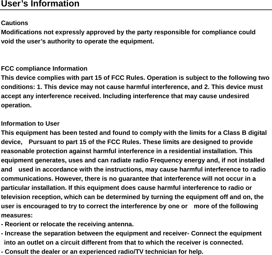User&rsquo;s Information  Cautions   Modifications not expressly approved by the party responsible for compliance could   void the user&rsquo;s authority to operate the equipment.   FCC compliance Information   This device complies with part 15 of FCC Rules. Operation is subject to the following two conditions: 1. This device may not cause harmful interference, and 2. This device must accept any interference received. Including interference that may cause undesired operation.  Information to User   This equipment has been tested and found to comply with the limits for a Class B digital device,    Pursuant to part 15 of the FCC Rules. These limits are designed to provide reasonable protection against harmful interference in a residential installation. This equipment generates, uses and can radiate radio Frequency energy and, if not installed and    used in accordance with the instructions, may cause harmful interference to radio communications. However, there is no guarantee that interference will not occur in a particular installation. If this equipment does cause harmful interference to radio or television reception, which can be determined by turning the equipment off and on, the user is encouraged to try to correct the interference by one or    more of the following measures:  - Reorient or relocate the receiving antenna.   - Increase the separation between the equipment and receiver- Connect the equipment into an outlet on a circuit different from that to which the receiver is connected.   - Consult the dealer or an experienced radio/TV technician for help.   