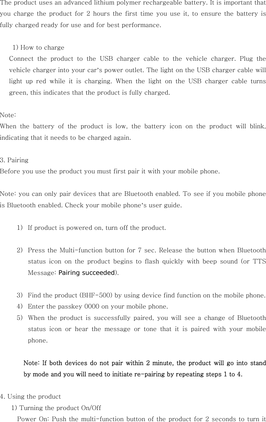 The product uses an advanced lithium polymer rechargeable battery. It is important that you charge the product for 2 hours the first time you use it, to  ensure  the  battery is fully charged ready for use and for best performance.       1) How to charge Connect the product to the USB charger cable to the vehicle charger.  Plug  the vehicle charger into your car&rsquo;s power outlet. The light on the USB charger cable will light up red while it is charging. When the light on the USB charger  cable  turns green, this indicates that the product is fully charged.  Note: When  the  battery  of  the  product  is  low,  the  battery  icon  on  the product will blink, indicating that it needs to be charged again.    3. Pairing Before you use the product you must first pair it with your mobile phone.    Note: you can only pair devices that are Bluetooth enabled. To see if you mobile phone is Bluetooth enabled. Check your mobile phone&rsquo;s user guide.   1) If product is powered on, turn off the product.  2) Press the Multi-function button for 7 sec. Release the button when Bluetooth status icon on the product begins to flash quickly with beep sound  (or  TTS Message: Pairing succeeded).    3) Find the product (BHF-500) by using device find function on the mobile phone.   4) Enter the passkey 0000 on your mobile phone. 5) When  the  product  is  successfully  paired,  you  will see  a  change  of  Bluetooth status icon or hear the message or tone that it is paired with your  mobile phone.      Note: If both devices do not pair within 2 minute, the product will go into stand by mode and you will need to initiate re-pairing by repeating steps 1 to 4.  4. Using the product 1) Turning the product On/Off Power On: Push the multi-function button of the product for 2 seconds to turn it 