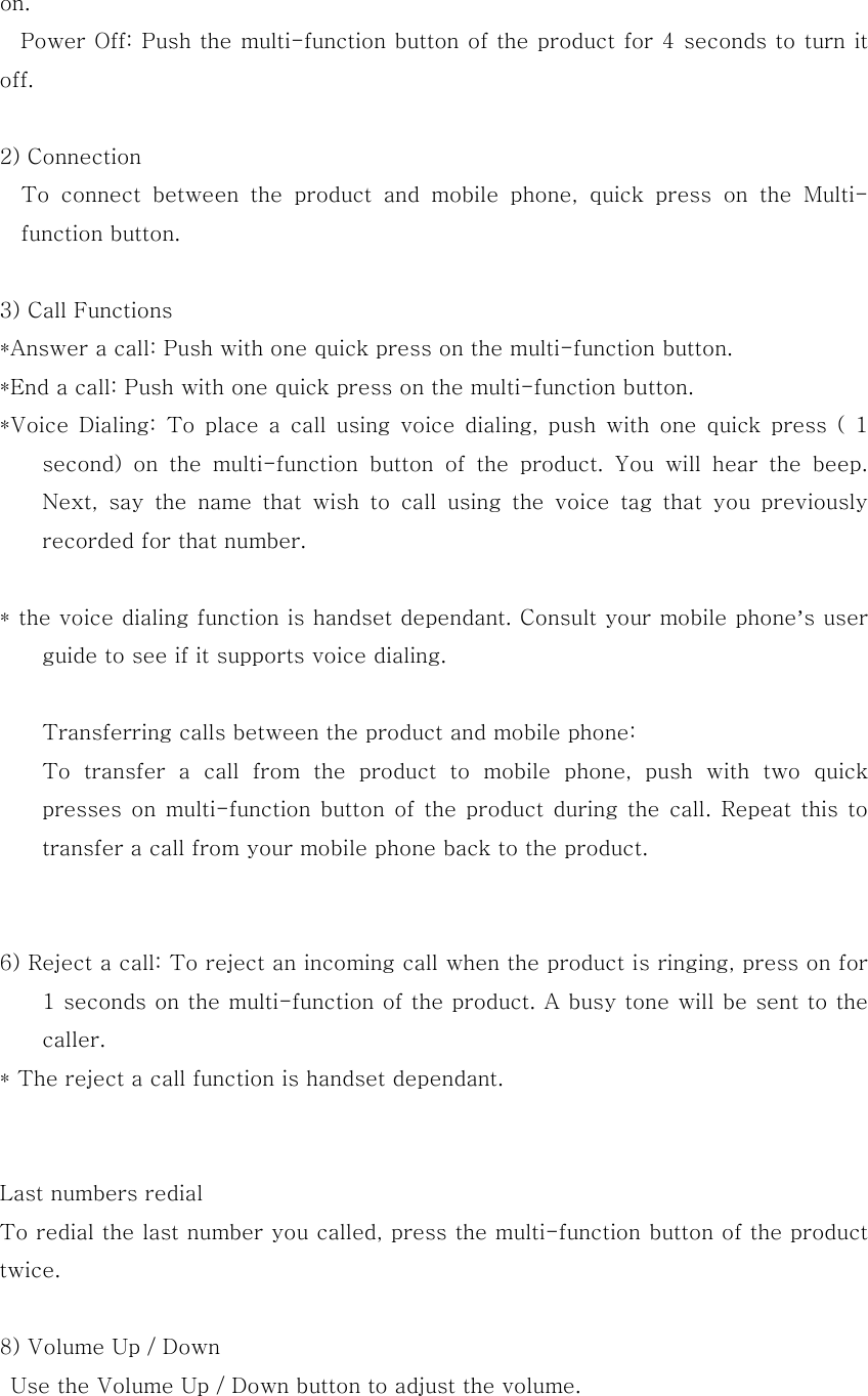 on.   Power Off: Push the multi-function button of the product for 4 seconds to turn it off.  2) Connection     To  connect  between  the  product  and  mobile  phone,  quick  press  on the Multi-function button.    3) Call Functions *Answer a call: Push with one quick press on the multi-function button. *End a call: Push with one quick press on the multi-function button. *Voice Dialing: To place a call using  voice  dialing,  push  with  one  quick  press  (  1 second)  on  the  multi-function  button  of  the  product.  You  will  hear  the  beep. Next, say the name that wish to call using the voice tag that you  previously recorded for that number.      * the voice dialing function is handset dependant. Consult your mobile phone&rsquo;s user guide to see if it supports voice dialing.  Transferring calls between the product and mobile phone:   To transfer a call from the product to mobile phone, push with two  quick presses  on multi-function  button of  the product  during  the call. Repeat  this to transfer a call from your mobile phone back to the product.   6) Reject a call: To reject an incoming call when the product is ringing, press on for 1 seconds on the multi-function of the product. A busy tone will be sent to the caller. * The reject a call function is handset dependant.    Last numbers redial To redial the last number you called, press the multi-function button of the product twice.  8) Volume Up / Down   Use the Volume Up / Down button to adjust the volume.  