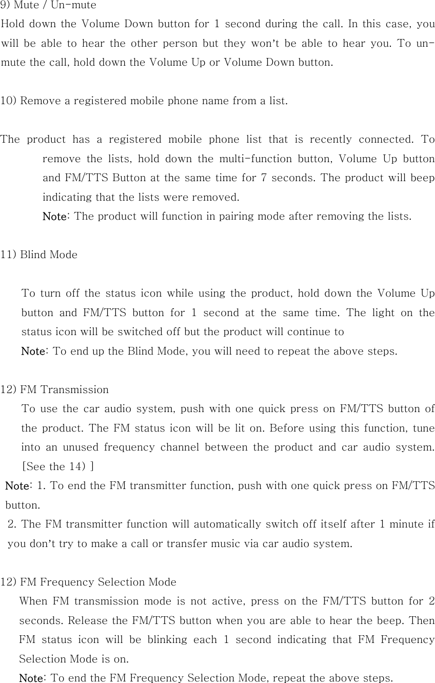 9) Mute / Un-mute Hold down the Volume Down button for 1 second during the call.  In this case, you will  be able  to  hear  the other  person  but  they won&rsquo;t be able to hear you. To un-mute the call, hold down the Volume Up or Volume Down button.   10) Remove a registered mobile phone name from a list.       The  product  has  a  registered  mobile  phone  list  that  is  recently  connected.  To remove  the  lists,  hold  down  the  multi-function  button,  Volume  Up  button and FM/TTS Button at the same time for 7 seconds. The product will beep indicating that the lists were removed.   Note: The product will function in pairing mode after removing the lists.  11) Blind Mode          To  turn off  the status  icon while  using the  product, hold  down the  Volume Up button  and  FM/TTS  button  for  1  second  at  the  same  time.  The  light  on  the status icon will be switched off but the product will continue to   Note: To end up the Blind Mode, you will need to repeat the above steps.  12) FM Transmission       To use the car audio system, push with one quick press on FM/TTS button  of the product. The FM status icon will  be lit on. Before  using this function, tune into  an  unused  frequency  channel  between the product and car audio  system. [See the 14) ]  Note: 1. To end the FM transmitter function, push with one quick press on FM/TTS button. 2. The FM transmitter function will automatically switch off itself after 1 minute if you don&rsquo;t try to make a call or transfer music via car audio system.  12) FM Frequency Selection Mode   When FM transmission mode is not active, press on the FM/TTS button  for  2 seconds. Release the FM/TTS button when you are able to hear the beep. Then FM status icon will be blinking each 1 second indicating that FM  Frequency Selection Mode is on.     Note: To end the FM Frequency Selection Mode, repeat the above steps.   