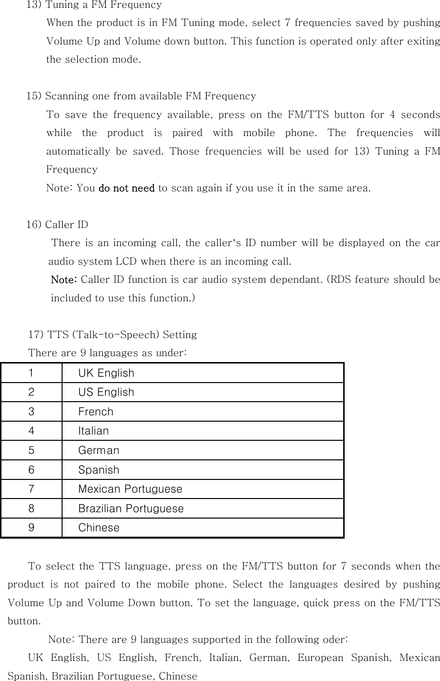 13) Tuning a FM Frequency           When the product is in FM Tuning mode, select 7 frequencies saved by pushing Volume Up and Volume down button. This function is operated only after exiting the selection mode.    15) Scanning one from available FM Frequency           To  save  the  frequency  available,  press  on  the  FM/TTS  button for 4 seconds while  the  product  is  paired  with  mobile  phone.  The  frequencies  will automatically  be  saved.  Those  frequencies  will  be  used  for  13)  Tuning  a  FM Frequency Note: You do not need to scan again if you use it in the same area.  16) Caller ID   There is an incoming call, the caller&rsquo;s ID number will be displayed on the car audio system LCD when there is an incoming call. Note: Caller ID function is car audio system dependant. (RDS feature should be included to use this function.)  17) TTS (Talk-to-Speech) Setting   There are 9 languages as under:           To select the TTS language, press on the FM/TTS button for 7 seconds when the product is not paired to the mobile phone. Select the languages  desired  by  pushing Volume Up and Volume Down button. To set the language, quick press on the FM/TTS button.   Note: There are 9 languages supported in the following oder: UK  English,  US  English,  French,  Italian,  German,  European  Spanish,  Mexican Spanish, Brazilian Portuguese, Chinese  