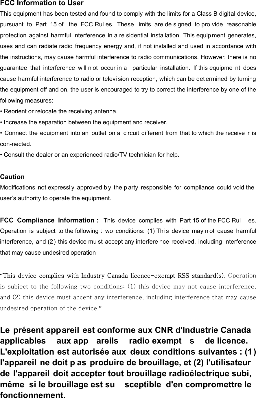 FCC Information to User This equipment has been tested and found to comply with the limits for a Class B digital device, pursuant to Part 15 of  the FCC Rul es. These limits are de signed to pro vide reasonable protection against harmful interference in a re sidential installation. This equip ment generates, uses and can radiate radio frequency energy and, if not installed and used in accordance with the instructions, may cause harmful interference to radio communications. However, there is no guarantee that interference will n ot occur in a  particular installation. If this equipme nt does cause harmful interference to radio or televi sion reception, which can be det ermined by turning the equipment off and on, the user is encouraged to try to correct the interference by one of the following measures: &bull; Reorient or relocate the receiving antenna. &bull; Increase the separation between the equipment and receiver. &bull; Connect the equipment into an outlet on a  circuit different from that to which the receive r is con-nected. &bull; Consult the dealer or an experienced radio/TV technician for help.  Caution Modifications not expressl y approved b y the p arty responsible for compliance could void the user&rsquo;s authority to operate the equipment.  FCC Compliance Information :  This device complies with Part 15 of the FCC Rul es. Operation is subject to the following t wo conditions: (1) Thi s device may n ot cause harmful interference, and (2) this device mu st accept any interfere nce received, including interference that may cause undesired operation  &ldquo;This  device  complies with Industry Canada licence-exempt RSS  standard(s). Operation is  subject to  the following  two conditions:  (1)  this  device  may not cause interference, and (2) this device must accept any interference, including interference that may cause undesired operation of the device.&rdquo;   Le pr&eacute;sent appareil est conforme aux CNR d'Industrie Canada applicables aux app areils radio exempt s de licence. L'exploitation est autoris&eacute;e aux  deux conditions suivantes : (1 ) l'appareil ne doit p as produire de brouillage, et (2) l'utilisateur de l'appareil doit accepter tout brouillage radio&eacute;lectrique subi, m&ecirc;me si le brouillage est su sceptible d'en compromettre le fonctionnement.  