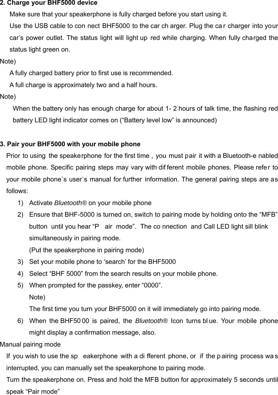 2. Charge your BHF5000 device   Make sure that your speakerphone is fully charged before you start using it.         Use the USB cable to con nect BHF5000 to the car ch arger. Plug the ca r charger into your car&rsquo;s power outlet. The status light will light up red while charging. When fully charged the status light green on. Note)  A fully charged battery prior to first use is recommended. A full charge is approximately two and a half hours. Note) When the battery only has enough charge for about 1- 2 hours of talk time, the flashing red battery LED light indicator comes on (&ldquo;Battery level low&rdquo; is announced)  3. Pair your BHF5000 with your mobile phone Prior to using the speakerphone for the first time , you must pair it with a Bluetooth-e nabled mobile phone. Specific pairing steps may vary with dif ferent mobile phones. Please refer to your mobile phone`s user`s manual for further information. The general pairing steps are as follows: 1) Activate Bluetooth&reg; on your mobile phone 2)  Ensure that BHF-5000 is turned on, switch to pairing mode by holding onto the &ldquo;MFB&rdquo; button until you hear &ldquo;P air mode&rdquo;. The co nnection and Call LED light sill blink simultaneously in pairing mode. (Put the speakerphone in pairing mode) 3) Set your mobile phone to &lsquo;search&rsquo; for the BHF5000 4)  Select &ldquo;BHF 5000&rdquo; from the search results on your mobile phone. 5)  When prompted for the passkey, enter &ldquo;0000&rdquo;. Note)  The first time you turn your BHF5000 on it will immediately go into pairing mode.   6)  When the BHF50 00 is paired, the Bluetooth&reg;  Icon turns bl ue. Your mobile phone might display a confirmation message, also.   Manual pairing mode If you wish to use the sp eakerphone with a di fferent phone, or  if the p airing process wa s interrupted, you can manually set the speakerphone to pairing mode. Turn the speakerphone on. Press and hold the MFB button for approximately 5 seconds until speak &ldquo;Pair mode&rdquo;   
