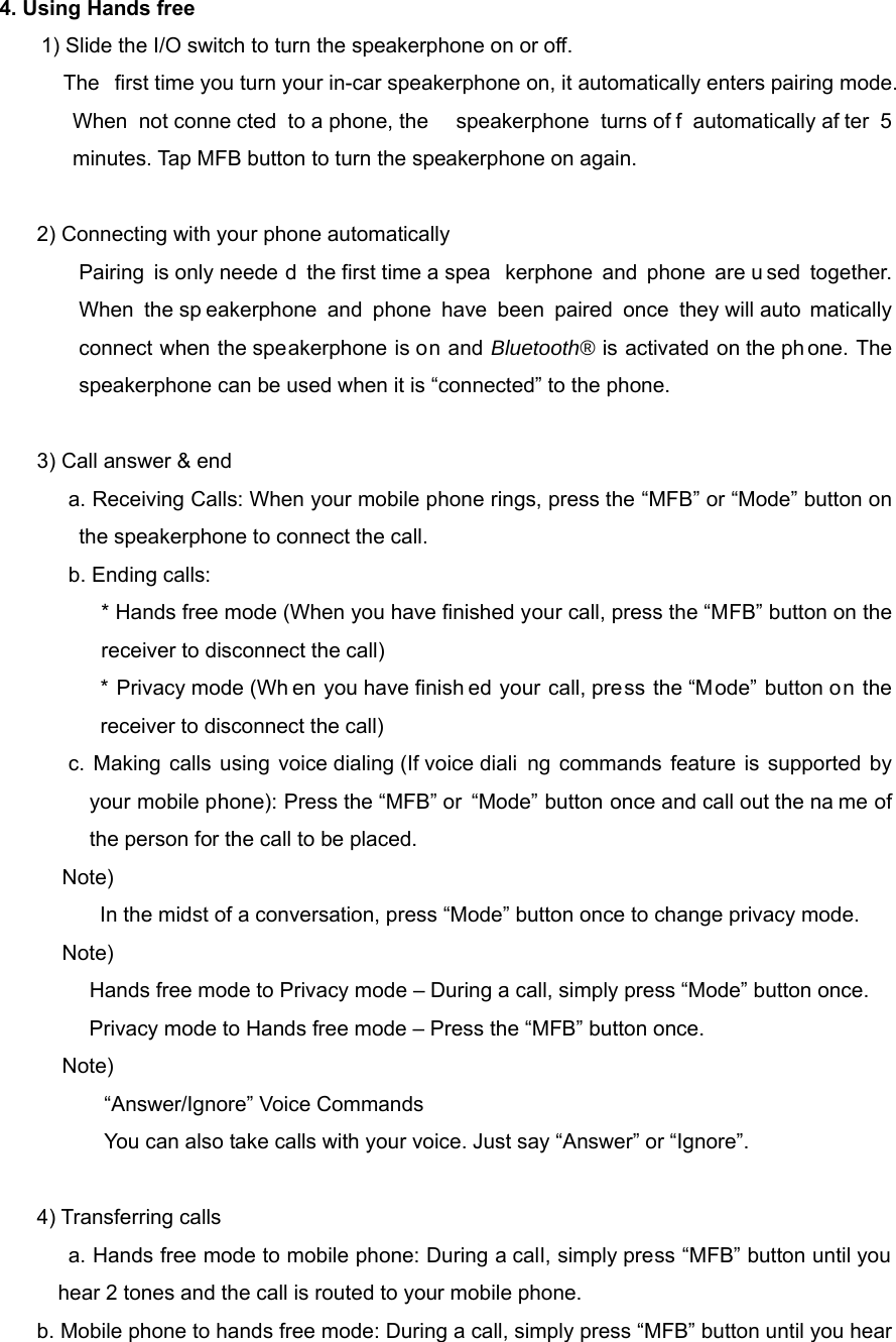 4. Using Hands free 1) Slide the I/O switch to turn the speakerphone on or off.           The  first time you turn your in-car speakerphone on, it automatically enters pairing mode. When not conne cted to a phone, the  speakerphone turns of f automatically af ter 5 minutes. Tap MFB button to turn the speakerphone on again.  2) Connecting with your phone automatically     Pairing is only neede d the first time a spea kerphone and phone are u sed together. When the sp eakerphone and phone have been paired once they will auto matically connect when the speakerphone is on and Bluetooth&reg; is activated on the ph one. The speakerphone can be used when it is &ldquo;connected&rdquo; to the phone.  3) Call answer &amp; end         a. Receiving Calls: When your mobile phone rings, press the &ldquo;MFB&rdquo; or &ldquo;Mode&rdquo; button on the speakerphone to connect the call. b. Ending calls:     * Hands free mode (When you have finished your call, press the &ldquo;MFB&rdquo; button on the receiver to disconnect the call) * Privacy mode (Wh en you have finish ed your call, press the &ldquo;Mode&rdquo; button on the receiver to disconnect the call) c. Making calls using voice dialing (If voice diali ng commands feature is supported by your mobile phone): Press the &ldquo;MFB&rdquo; or &ldquo;Mode&rdquo; button once and call out the na me of the person for the call to be placed.   Note)   In the midst of a conversation, press &ldquo;Mode&rdquo; button once to change privacy mode. Note)     Hands free mode to Privacy mode &ndash; During a call, simply press &ldquo;Mode&rdquo; button once.     Privacy mode to Hands free mode &ndash; Press the &ldquo;MFB&rdquo; button once. Note)           &ldquo;Answer/Ignore&rdquo; Voice Commands You can also take calls with your voice. Just say &ldquo;Answer&rdquo; or &ldquo;Ignore&rdquo;.  4) Transferring calls         a. Hands free mode to mobile phone: During a call, simply press &ldquo;MFB&rdquo; button until you hear 2 tones and the call is routed to your mobile phone. b. Mobile phone to hands free mode: During a call, simply press &ldquo;MFB&rdquo; button until you hear 