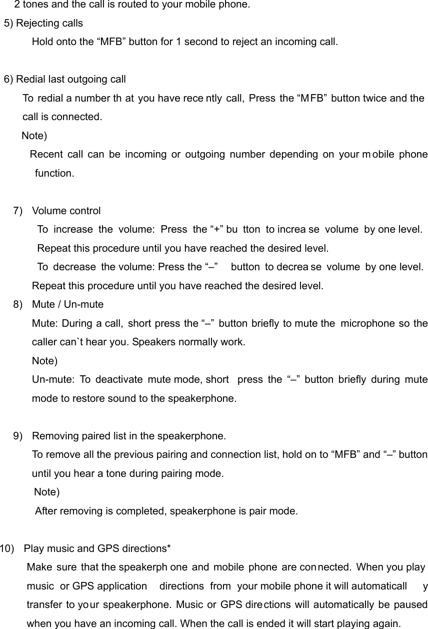 2 tones and the call is routed to your mobile phone.   5) Rejecting calls             Hold onto the &ldquo;MFB&rdquo; button for 1 second to reject an incoming call.  6) Redial last outgoing call      To redial a number th at you have rece ntly call, Press the &ldquo;MFB&rdquo; button twice and the call is connected.  Note)  Recent call can be incoming or outgoing number depending on your m obile phone function.  7) Volume control To increase the volume: Press the &ldquo;+&rdquo; bu tton to increa se volume by one level. Repeat this procedure until you have reached the desired level.    To decrease the volume: Press the &ldquo;&ndash;&rdquo;  button to decrea se volume by one level. Repeat this procedure until you have reached the desired level. 8)  Mute / Un-mute Mute: During a call, short press the &ldquo;&ndash;&rdquo; button briefly to mute the  microphone so the caller can`t hear you. Speakers normally work. Note)  Un-mute: To deactivate mute mode, short  press the &ldquo;&ndash;&rdquo; button briefly during mute mode to restore sound to the speakerphone.    9)  Removing paired list in the speakerphone. To remove all the previous pairing and connection list, hold on to &ldquo;MFB&rdquo; and &ldquo;&ndash;&rdquo; button until you hear a tone during pairing mode.                 Note)  After removing is completed, speakerphone is pair mode.          10)  Play music and GPS directions* Make sure that the speakerph one and mobile phone are connected. When you play music or GPS application  directions from your mobile phone it will automaticall y transfer to your speakerphone. Music or GPS directions will automatically be paused when you have an incoming call. When the call is ended it will start playing again.   