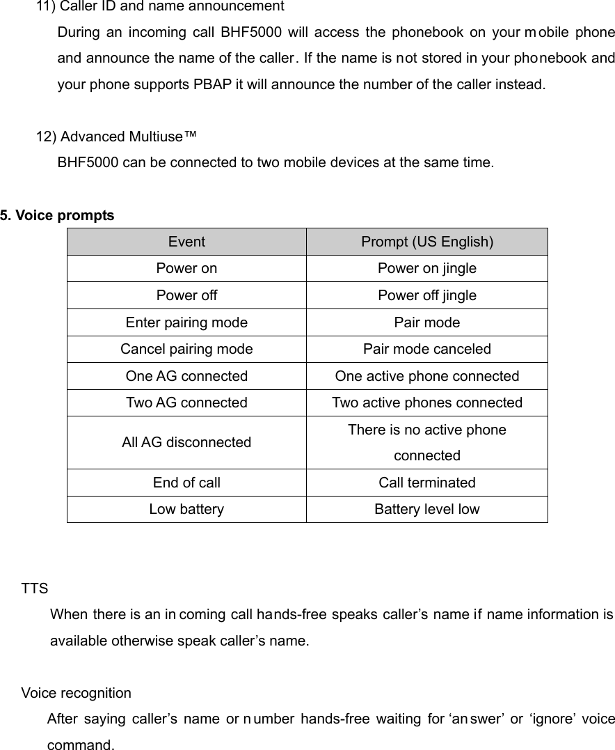           11) Caller ID and name announcement During an incoming call BHF5000 will access the phonebook on your m obile phone and announce the name of the caller. If the name is not stored in your phonebook and your phone supports PBAP it will announce the number of the caller instead.        12) Advanced Multiuse&trade; BHF5000 can be connected to two mobile devices at the same time.    5. Voice prompts Event  Prompt (US English) Power on  Power on jingle Power off  Power off jingle Enter pairing mode  Pair mode Cancel pairing mode  Pair mode canceled One AG connected  One active phone connected Two AG connected  Two active phones connected All AG disconnected  There is no active phone connected End of call  Call terminated Low battery  Battery level low   TTS When there is an in coming call hands-free speaks caller&rsquo;s name if name information is available otherwise speak caller&rsquo;s name.  Voice recognition After saying caller&rsquo;s name or n umber hands-free waiting for &lsquo;an swer&rsquo; or &lsquo;ignore&rsquo; voice command.        