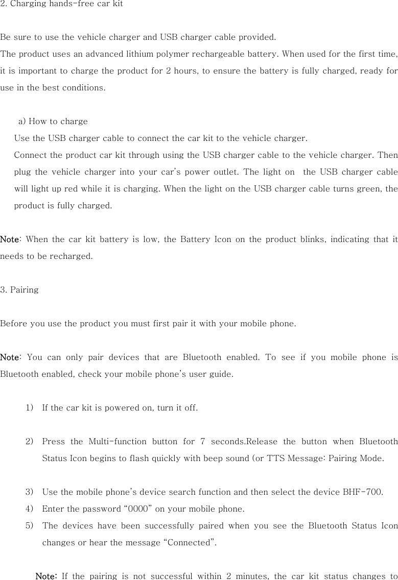  2. Charging hands-free car kit    Be sure to use the vehicle charger and USB charger cable provided. The product uses an advanced lithium polymer rechargeable battery. When used for the first time, it is important to charge the product for 2 hours, to ensure the battery is fully charged, ready for use in the best conditions.            a) How to charge Use the USB charger cable to connect the car kit to the vehicle charger.   Connect the product car kit through using the USB charger cable to the vehicle charger. Then plug the vehicle charger into your car&rsquo;s power outlet. The light  on    the  USB charger  cable will light up red while it is charging. When the light on the USB charger cable turns green, the product is fully charged.  Note: When the car kit battery is low, the Battery Icon on the product  blinks,  indicating that  it needs to be recharged.    3. Pairing  Before you use the product you must first pair it with your mobile phone.    Note:  You  can  only  pair  devices  that  are  Bluetooth  enabled.  To  see  if you mobile phone is Bluetooth enabled, check your mobile phone&rsquo;s user guide.   1) If the car kit is powered on, turn it off.  2) Press  the  Multi-function  button  for  7  seconds.Release  the  button  when  Bluetooth Status Icon begins to flash quickly with beep sound (or TTS Message: Pairing Mode.    3) Use the mobile phone&rsquo;s device search function and then select the device BHF-700.   4) Enter the password &ldquo;0000&rdquo; on your mobile phone. 5) The  devices  have  been  successfully  paired  when  you  see  the  Bluetooth  Status  Icon changes or hear the message &ldquo;Connected&rdquo;.     Note:  If the pairing is not successful within 2 minutes, the car kit status  changes  to 