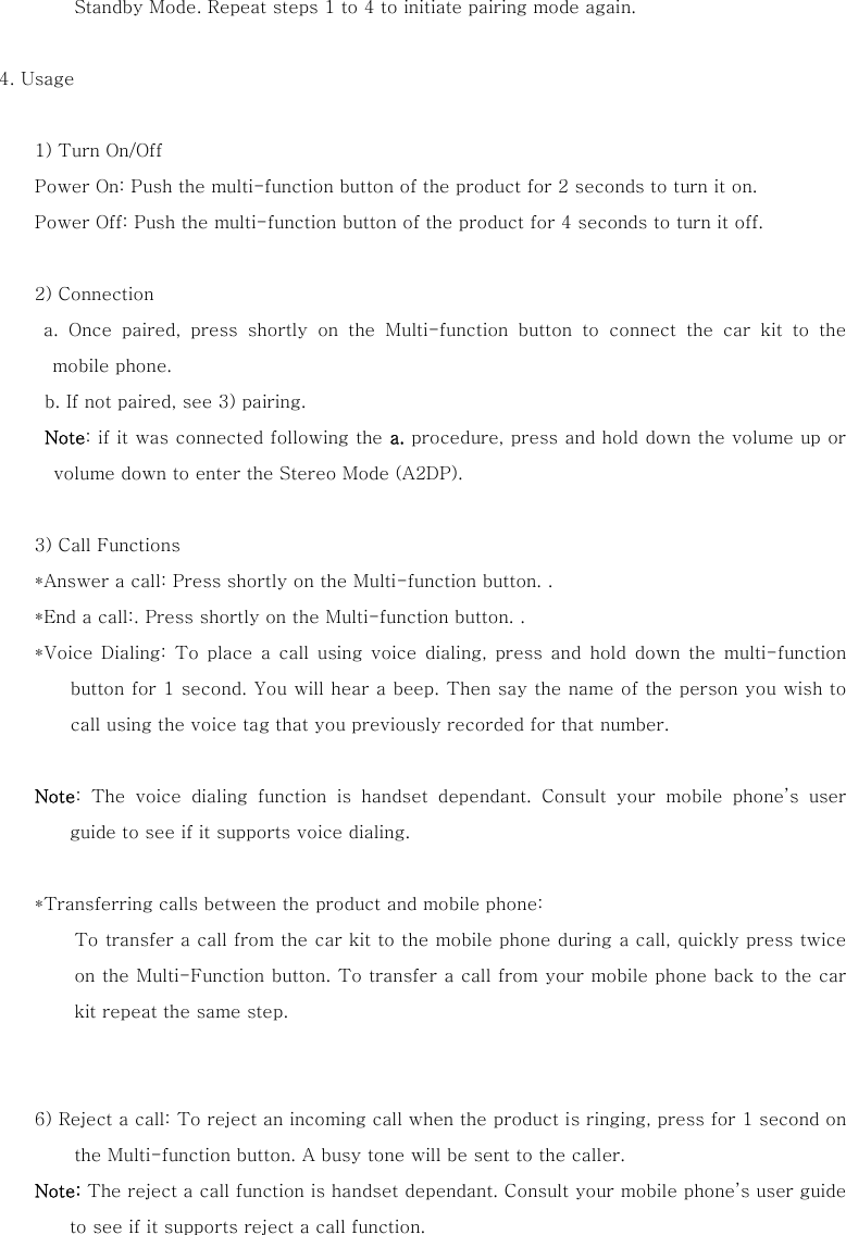 Standby Mode. Repeat steps 1 to 4 to initiate pairing mode again.     4. Usage    1) Turn On/Off Power On: Push the multi-function button of the product for 2 seconds to turn it on.   Power Off: Push the multi-function button of the product for 4 seconds to turn it off.  2) Connection  a. Once paired, press shortly on the Multi-function button to connect  the  car  kit  to  the mobile phone.    b. If not paired, see 3) pairing. Note: if it was connected following the a. procedure, press and hold down the volume up or volume down to enter the Stereo Mode (A2DP).     3) Call Functions *Answer a call: Press shortly on the Multi-function button. . *End a call:. Press shortly on the Multi-function button. . *Voice  Dialing:  To  place  a  call using  voice  dialing,  press  and  hold  down the multi-function button for 1 second. You will hear a beep. Then say the name of the person you wish to call using the voice tag that you previously recorded for that number.    Note:  The  voice  dialing  function  is  handset  dependant.  Consult  your  mobile  phone&rsquo;s  user guide to see if it supports voice dialing.  *Transferring calls between the product and mobile phone:   To transfer a call from the car kit to the mobile phone during a call, quickly press twice on the Multi-Function button. To transfer a call from your mobile phone back to the car kit repeat the same step.     6) Reject a call: To reject an incoming call when the product is ringing, press for 1 second on the Multi-function button. A busy tone will be sent to the caller. Note: The reject a call function is handset dependant. Consult your mobile phone&rsquo;s user guide to see if it supports reject a call function.   