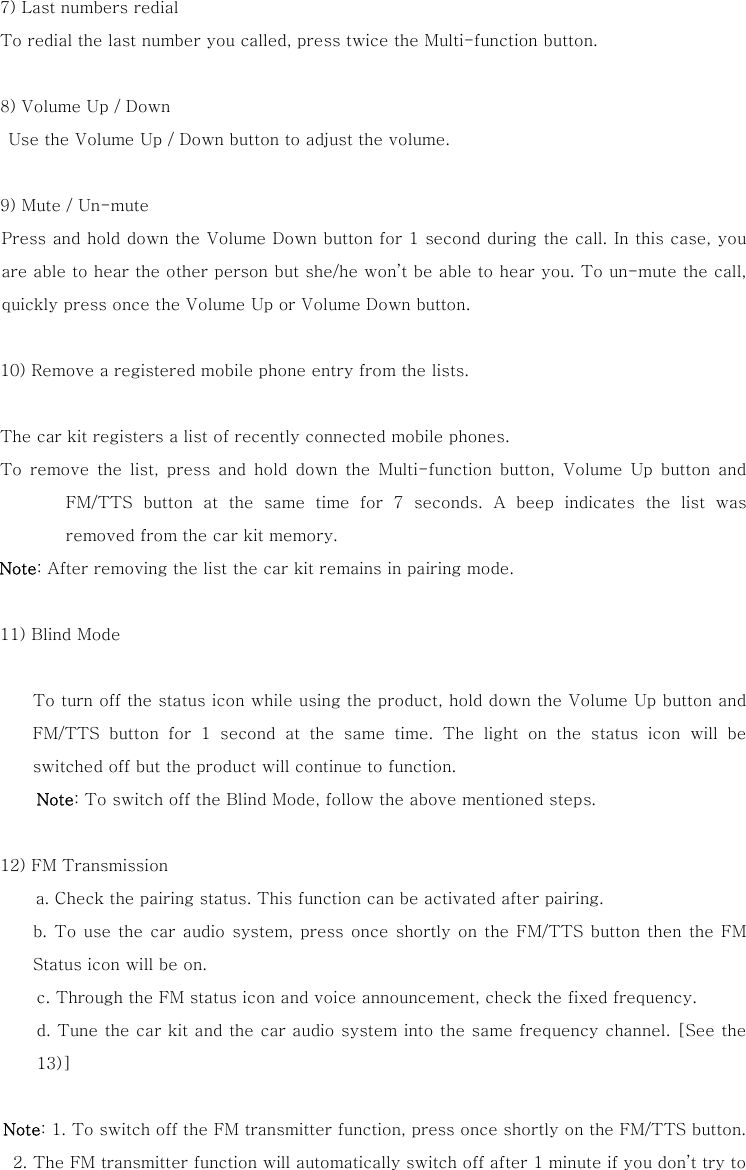 7) Last numbers redial To redial the last number you called, press twice the Multi-function button.  8) Volume Up / Down   Use the Volume Up / Down button to adjust the volume.  9) Mute / Un-mute Press and hold down the Volume Down button for 1 second during the call. In this case, you are able to hear the other person but she/he won&rsquo;t be able to hear you. To un-mute the call, quickly press once the Volume Up or Volume Down button.   10) Remove a registered mobile phone entry from the lists.       The car kit registers a list of recently connected mobile phones.    To  remove  the  list,  press  and  hold  down  the  Multi-function  button,  Volume  Up  button  and FM/TTS  button  at  the  same  time  for  7  seconds.  A  beep  indicates  the  list  was removed from the car kit memory.  Note: After removing the list the car kit remains in pairing mode.    11) Blind Mode      To turn off the status icon while using the product, hold down the Volume Up button and FM/TTS button for 1 second at the same time. The light on the status  icon  will  be switched off but the product will continue to function. Note: To switch off the Blind Mode, follow the above mentioned steps.    12) FM Transmission   a. Check the pairing status. This function can be activated after pairing.     b. To use the car audio system, press once shortly on the FM/TTS button then  the  FM Status icon will be on. c. Through the FM status icon and voice announcement, check the fixed frequency.   d. Tune the car kit and the car audio system into the same frequency channel. [See the 13)]   Note: 1. To switch off the FM transmitter function, press once shortly on the FM/TTS button. 2. The FM transmitter function will automatically switch off after 1 minute if you don&rsquo;t try to 