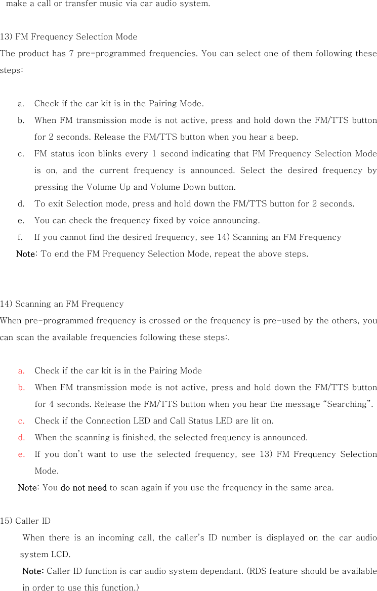 make a call or transfer music via car audio system.  13) FM Frequency Selection Mode The product has 7 pre-programmed frequencies. You can select one of them following these steps:       a. Check if the car kit is in the Pairing Mode.   b. When FM transmission mode is not active, press and hold down the FM/TTS button for 2 seconds. Release the FM/TTS button when you hear a beep. c. FM status icon blinks  every  1 second indicating that FM Frequency Selection Mode is on, and the current frequency is announced. Select the desired  frequency  by pressing the Volume Up and Volume Down button. d. To exit Selection mode, press and hold down the FM/TTS button for 2 seconds. e. You can check the frequency fixed by voice announcing.   f. If you cannot find the desired frequency, see 14) Scanning an FM Frequency Note: To end the FM Frequency Selection Mode, repeat the above steps.   14) Scanning an FM Frequency   When pre-programmed frequency is crossed or the frequency is pre-used by the others, you can scan the available frequencies following these steps:.    a. Check if the car kit is in the Pairing Mode b. When FM transmission mode is not active, press and hold down the FM/TTS button for 4 seconds. Release the FM/TTS button when you hear the message &ldquo;Searching&rdquo;. c. Check if the Connection LED and Call Status LED are lit on.   d. When the scanning is finished, the selected frequency is announced.   e. If you don&rsquo;t want to use the selected frequency, see 13) FM Frequency  Selection Mode. Note: You do not need to scan again if you use the frequency in the same area.  15) Caller ID   When  there  is  an  incoming  call,  the  caller&rsquo;s  ID  number  is  displayed  on  the  car  audio system LCD. Note: Caller ID function is car audio system dependant. (RDS feature should be available in order to use this function.) 