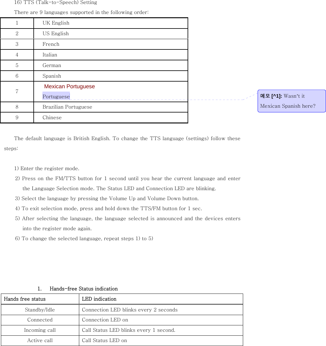  16) TTS (Talk-to-Speech) Setting   There are 9 languages supported in the following order: 1  UK English 2  US English 3  French 4  Italian 5  German 6  Spanish 7  Mexican Portuguese Portuguese 8  Brazilian Portuguese 9  Chinese  The default language is British English. To change the TTS language (settings) follow these steps:    1) Enter the register mode. 2) Press on the FM/TTS button for 1 second until you hear the current language and enter the Language Selection mode. The Status LED and Connection LED are blinking. 3) Select the language by pressing the Volume Up and Volume Down button. 4) To exit selection mode, press and hold down the TTS/FM button for 1 sec. 5) After selecting the language, the language selected is announced and the devices enters into the register mode again.   6) To change the selected language, repeat steps 1) to 5)      1.   Hands-free Status indication Hands free status  LED indication Standby/Idle  Connection LED blinks every 2 seconds Connected  Connection LED on Incoming call  Call Status LED blinks every 1 second.   Active call  Call Status LED on 메모 [^1]: Wasn&rsquo;t it Mexican Spanish here?   