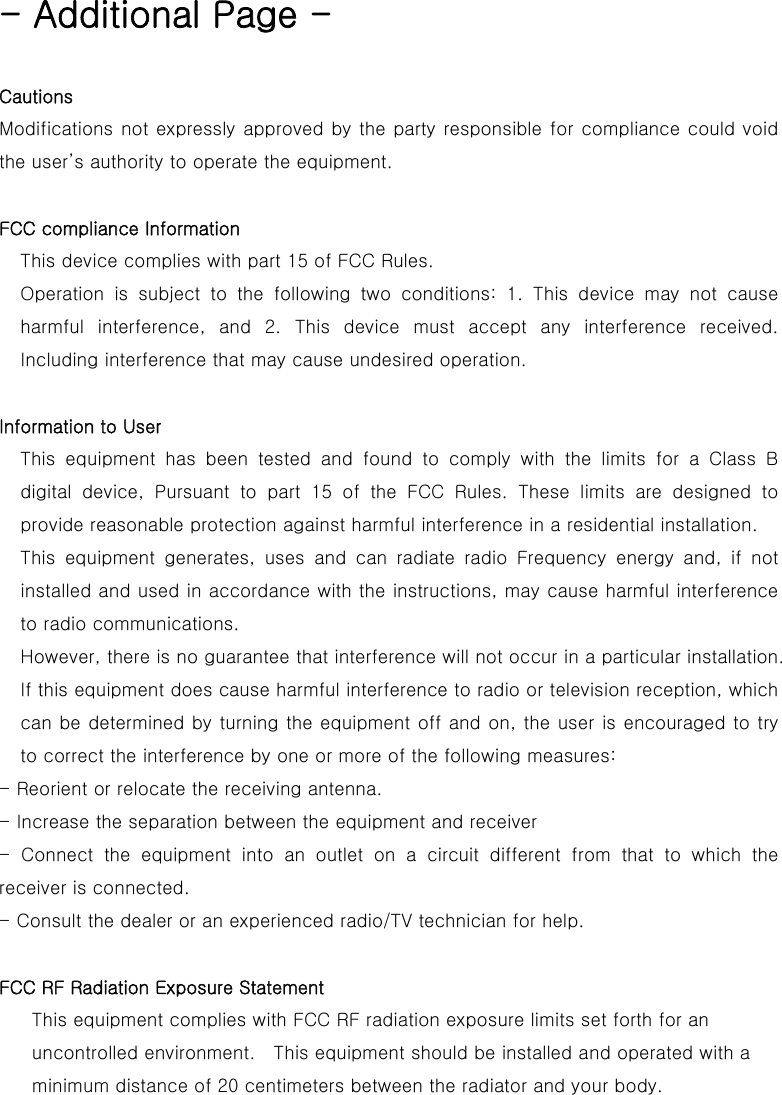 - Additional Page -  Cautions   Modifications not expressly approved by the party responsible for compliance could void the user&rsquo;s authority to operate the equipment.  FCC compliance Information This device complies with part 15 of FCC Rules. Operation  is  subject  to  the  following  two  conditions:  1.  This  device  may  not  cause harmful interference, and 2. This device must accept any interference  received. Including interference that may cause undesired operation.  Information to User This equipment has been tested and found to comply with the limits  for  a  Class  B digital  device,  Pursuant  to  part  15  of  the  FCC  Rules.  These  limits  are  designed  to provide reasonable protection against harmful interference in a residential installation. This equipment generates, uses and can radiate radio Frequency energy  and,  if  not installed and used in accordance with the instructions, may cause harmful interference to radio communications. However, there is no guarantee that interference will not occur in a particular installation. If this equipment does cause harmful interference to radio or television reception, which can be determined by turning the equipment off and on, the user is encouraged to try to correct the interference by one or more of the following measures: - Reorient or relocate the receiving antenna. - Increase the separation between the equipment and receiver -  Connect  the  equipment  into  an  outlet  on  a  circuit  different  from  that  to  which  the receiver is connected. - Consult the dealer or an experienced radio/TV technician for help.  FCC RF Radiation Exposure Statement  This equipment complies with FCC RF radiation exposure limits set forth for an uncontrolled environment.    This equipment should be installed and operated with a minimum distance of 20 centimeters between the radiator and your body.     
