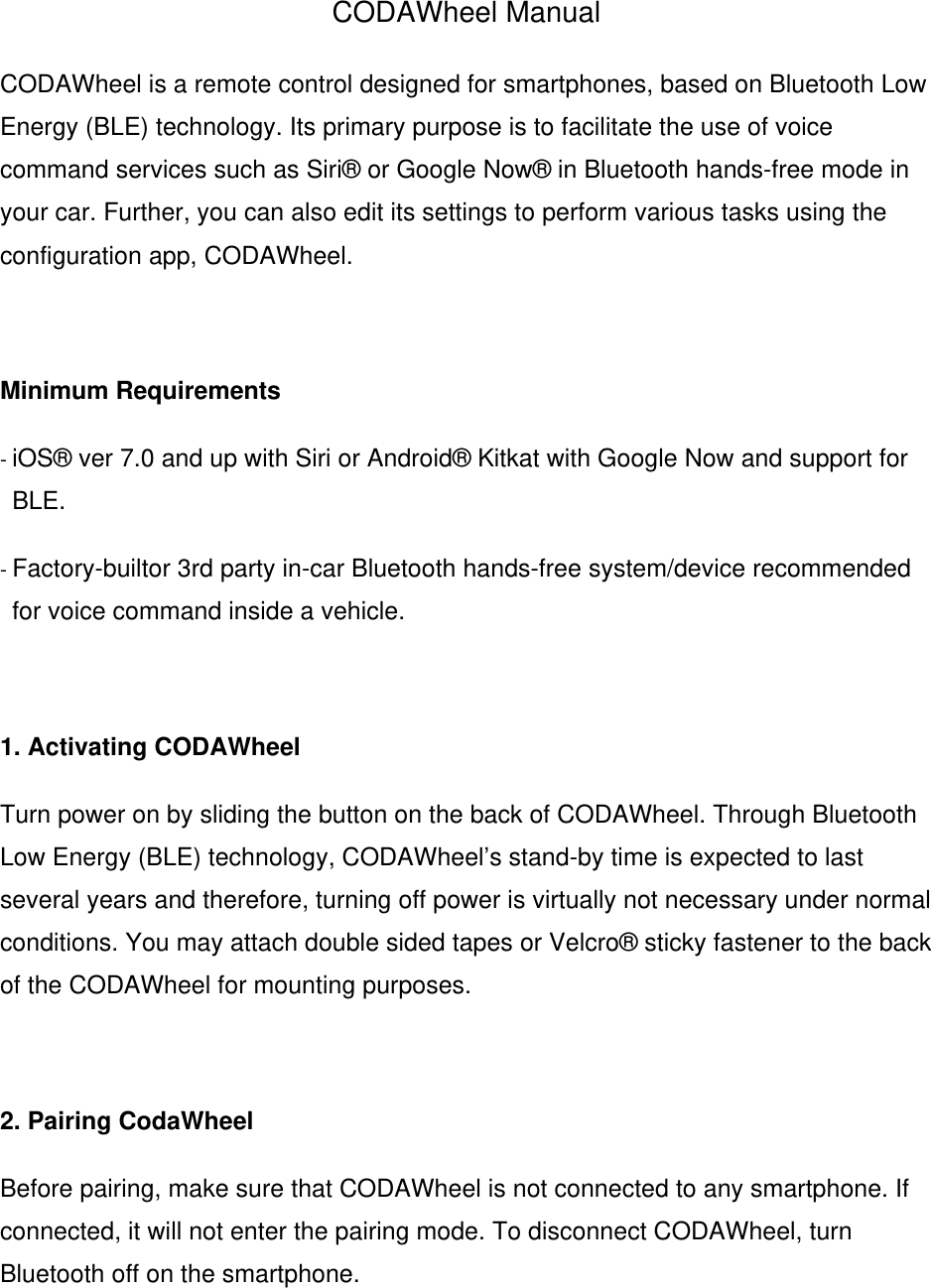 CODAWheel Manual CODAWheel is a remote control designed for smartphones, based on Bluetooth Low Energy (BLE) technology. Its primary purpose is to facilitate the use of voice command services such as Siri&reg; or Google Now&reg; in Bluetooth hands-free mode in your car. Further, you can also edit its settings to perform various tasks using the configuration app, CODAWheel.   Minimum Requirements - iOS&reg; ver 7.0 and up with Siri or Android&reg; Kitkat with Google Now and support for BLE. - Factory-builtor 3rd party in-car Bluetooth hands-free system/device recommended for voice command inside a vehicle.  1. Activating CODAWheel Turn power on by sliding the button on the back of CODAWheel. Through Bluetooth Low Energy (BLE) technology, CODAWheel&rsquo;s stand-by time is expected to last several years and therefore, turning off power is virtually not necessary under normal conditions. You may attach double sided tapes or Velcro&reg; sticky fastener to the back of the CODAWheel for mounting purposes.  2. Pairing CodaWheel Before pairing, make sure that CODAWheel is not connected to any smartphone. If connected, it will not enter the pairing mode. To disconnect CODAWheel, turn Bluetooth off on the smartphone.  
