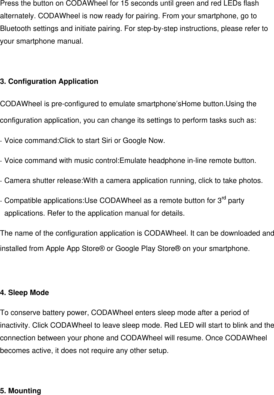 Press the button on CODAWheel for 15 seconds until green and red LEDs flash alternately. CODAWheel is now ready for pairing. From your smartphone, go to Bluetooth settings and initiate pairing. For step-by-step instructions, please refer to your smartphone manual.  3. Configuration Application CODAWheel is pre-configured to emulate smartphone&rsquo;sHome button.Using the configuration application, you can change its settings to perform tasks such as: - Voice command:Click to start Siri or Google Now. - Voice command with music control:Emulate headphone in-line remote button. - Camera shutter release:With a camera application running, click to take photos. - Compatible applications:Use CODAWheel as a remote button for 3rd party applications. Refer to the application manual for details. The name of the configuration application is CODAWheel. It can be downloaded and installed from Apple App Store&reg; or Google Play Store&reg; on your smartphone.  4. Sleep Mode To conserve battery power, CODAWheel enters sleep mode after a period of inactivity. Click CODAWheel to leave sleep mode. Red LED will start to blink and the connection between your phone and CODAWheel will resume. Once CODAWheel becomes active, it does not require any other setup.   5. Mounting 