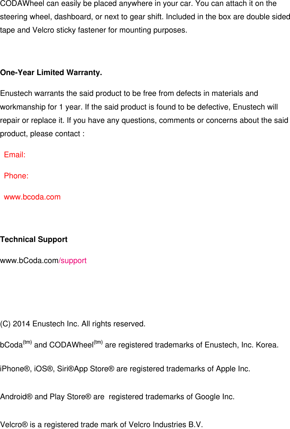 CODAWheel can easily be placed anywhere in your car. You can attach it on the steering wheel, dashboard, or next to gear shift. Included in the box are double sided tape and Velcro sticky fastener for mounting purposes.  One-Year Limited Warranty. Enustech warrants the said product to be free from defects in materials and workmanship for 1 year. If the said product is found to be defective, Enustech will repair or replace it. If you have any questions, comments or concerns about the said product, please contact : Email: Phone:  www.bcoda.com  Technical Support www.bCoda.com/support    (C) 2014 Enustech Inc. All rights reserved. bCoda(tm) and CODAWheel(tm) are registered trademarks of Enustech, Inc. Korea. iPhone&reg;, iOS&reg;, Siri&reg;App Store&reg; are registered trademarks of Apple Inc. Android&reg; and Play Store&reg; are  registered trademarks of Google Inc. Velcro&reg; is a registered trade mark of Velcro Industries B.V. 