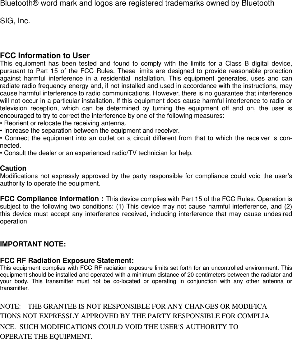 Bluetooth&reg; word mark and logos are registered trademarks owned by Bluetooth SIG, Inc.  FCC Information to User This equipment has been tested and found to comply with the limits for a Class B digital device, pursuant to Part 15 of the FCC Rules. These limits are designed to provide reasonable protection against harmful interference in a residential installation. This equipment generates, uses and can radiate radio frequency energy and, if not installed and used in accordance with the instructions, may cause harmful interference to radio communications. However, there is no guarantee that interference will not occur in a particular installation. If this equipment does cause harmful interference to radio or television reception, which can be determined by turning the equipment off and on, the user is encouraged to try to correct the interference by one of the following measures: &bull; Reorient or relocate the receiving antenna. &bull; Increase the separation between the equipment and receiver. &bull; Connect the equipment into an outlet on a circuit different from that to which the receiver is con-nected. &bull; Consult the dealer or an experienced radio/TV technician for help.  Caution Modifications not expressly approved by the party responsible for compliance could void the user&rsquo;s authority to operate the equipment.  FCC Compliance Information : This device complies with Part 15 of the FCC Rules. Operation is subject to the following two conditions: (1) This device may not cause harmful interference, and (2) this device must accept any interference received, including interference that may cause undesired operation   IMPORTANT NOTE:  FCC RF Radiation Exposure Statement: This equipment complies with FCC RF radiation exposure limits set forth for an uncontrolled environment. This equipment should be installed and operated with a minimum distance of 20 centimeters between the radiator and your body. This transmitter must not be co-located or operating in conjunction with any other antenna or transmitter.  NOTE:   THE GRANTEE IS NOT RESPONSIBLE FOR ANY CHANGES OR MODIFICA TIONS NOT EXPRESSLY APPROVED BY THE PARTY RESPONSIBLE FOR COMPLIA NCE.  SUCH MODIFICATIONS COULD VOID THE USER&rsquo;S AUTHORITY TO OPERATE THE EQUIPMENT.   