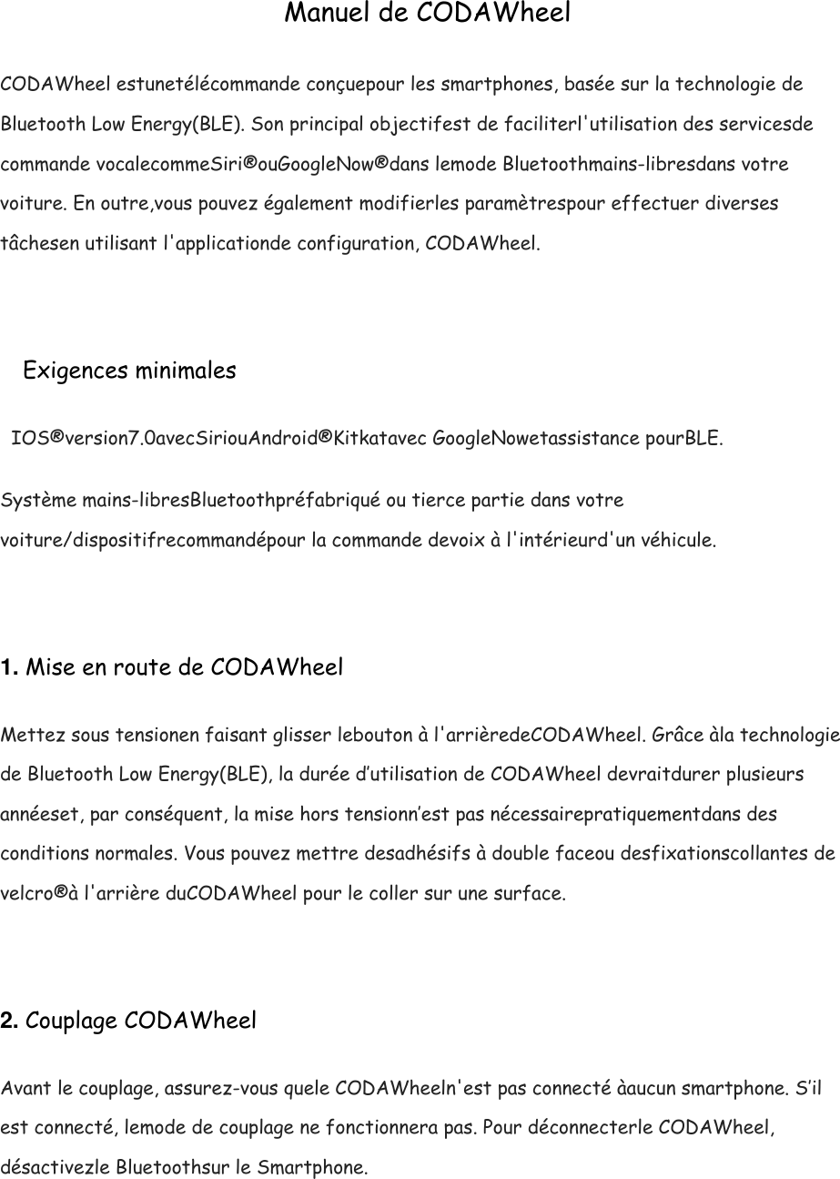 Manuel de CODAWheel CODAWheel estunet&eacute;l&eacute;commande con&ccedil;uepour les smartphones, bas&eacute;e sur la technologie de Bluetooth Low Energy(BLE). Son principal objectifest de faciliterl'utilisation des servicesde commande vocalecommeSiri&reg;ouGoogleNow&reg;dans lemode Bluetoothmains-libresdans votre voiture. En outre,vous pouvez &eacute;galement modifierles param&egrave;trespour effectuer diverses t&acirc;chesen utilisant l'applicationde configuration, CODAWheel.  Exigences minimales IOS&reg;version7.0avecSiriouAndroid&reg;Kitkatavec GoogleNowetassistance pourBLE. Syst&egrave;me mains-libresBluetoothpr&eacute;fabriqu&eacute; ou tierce partie dans votre voiture/dispositifrecommand&eacute;pour la commande devoix &agrave; l'int&eacute;rieurd'un v&eacute;hicule.  1. Mise en route de CODAWheel Mettez sous tensionen faisant glisser lebouton &agrave; l'arri&egrave;redeCODAWheel. Gr&acirc;ce &agrave;la technologie de Bluetooth Low Energy(BLE), la dur&eacute;e d&rsquo;utilisation de CODAWheel devraitdurer plusieurs ann&eacute;eset, par cons&eacute;quent, la mise hors tensionn&rsquo;est pas n&eacute;cessairepratiquementdans des conditions normales. Vous pouvez mettre desadh&eacute;sifs &agrave; double faceou desfixationscollantes de velcro&reg;&agrave; l'arri&egrave;re duCODAWheel pour le coller sur une surface.  2. Couplage CODAWheel Avant le couplage, assurez-vous quele CODAWheeln'est pas connect&eacute; &agrave;aucun smartphone. S&rsquo;il est connect&eacute;, lemode de couplage ne fonctionnera pas. Pour d&eacute;connecterle CODAWheel, d&eacute;sactivezle Bluetoothsur le Smartphone. 