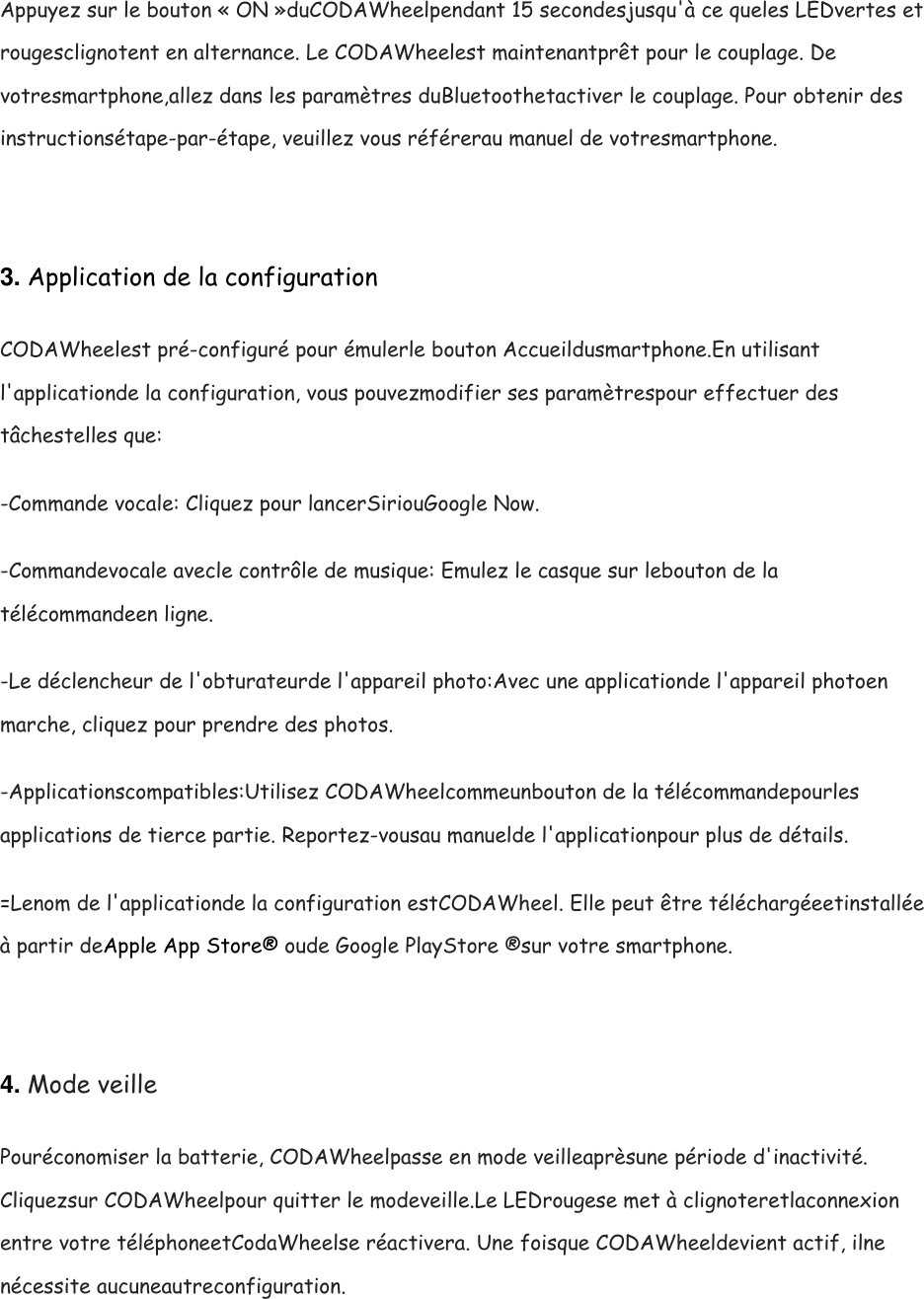 Appuyez sur le bouton &laquo; ON &raquo;duCODAWheelpendant 15 secondesjusqu'&agrave; ce queles LEDvertes et rougesclignotent en alternance. Le CODAWheelest maintenantpr&ecirc;t pour le couplage. De votresmartphone,allez dans les param&egrave;tres duBluetoothetactiver le couplage. Pour obtenir des instructions&eacute;tape-par-&eacute;tape, veuillez vous r&eacute;f&eacute;rerau manuel de votresmartphone.  3. Application de la configuration CODAWheelest pr&eacute;-configur&eacute; pour &eacute;mulerle bouton Accueildusmartphone.En utilisant l'applicationde la configuration, vous pouvezmodifier ses param&egrave;trespour effectuer des t&acirc;chestelles que: -Commande vocale: Cliquez pour lancerSiriouGoogle Now. -Commandevocale avecle contr&ocirc;le de musique: Emulez le casque sur lebouton de la t&eacute;l&eacute;commandeen ligne. -Le d&eacute;clencheur de l'obturateurde l'appareil photo:Avec une applicationde l'appareil photoen marche, cliquez pour prendre des photos. -Applicationscompatibles:Utilisez CODAWheelcommeunbouton de la t&eacute;l&eacute;commandepourles applications de tierce partie. Reportez-vousau manuelde l'applicationpour plus de d&eacute;tails. =Lenom de l'applicationde la configuration estCODAWheel. Elle peut &ecirc;tre t&eacute;l&eacute;charg&eacute;eetinstall&eacute;e &agrave; partir deApple App Store&reg; oude Google PlayStore &reg;sur votre smartphone.  4. Mode veille Pour&eacute;conomiser la batterie, CODAWheelpasse en mode veilleapr&egrave;sune p&eacute;riode d'inactivit&eacute;. Cliquezsur CODAWheelpour quitter le modeveille.Le LEDrougese met &agrave; clignoteretlaconnexion entre votre t&eacute;l&eacute;phoneetCodaWheelse r&eacute;activera. Une foisque CODAWheeldevient actif, ilne n&eacute;cessite aucuneautreconfiguration.  