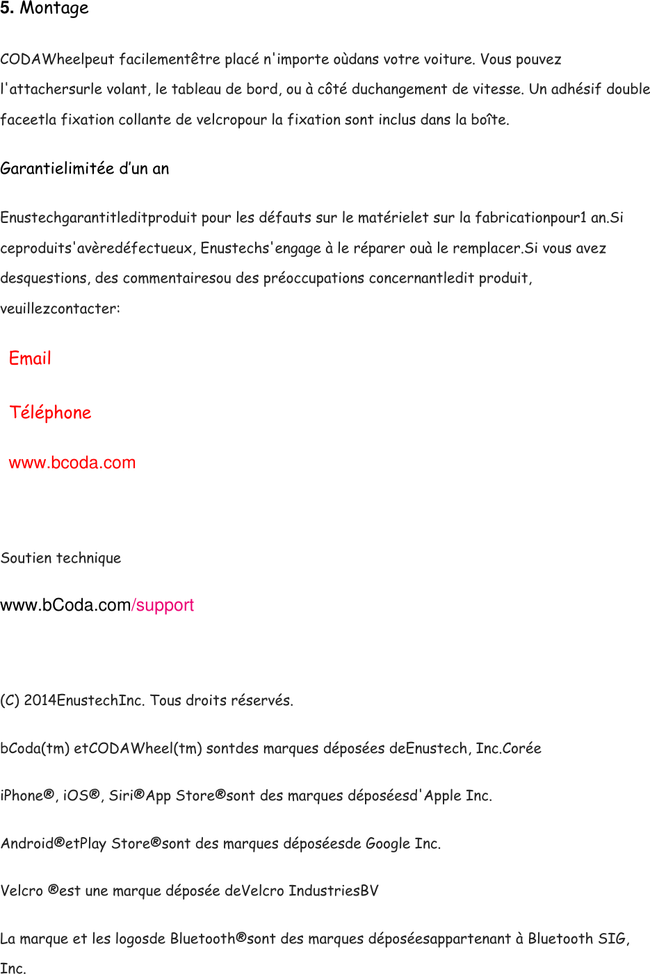 5. Montage CODAWheelpeut facilement&ecirc;tre plac&eacute; n'importe o&ugrave;dans votre voiture. Vous pouvez l'attachersurle volant, le tableau de bord, ou &agrave; c&ocirc;t&eacute; duchangement de vitesse. Un adh&eacute;sif double faceetla fixation collante de velcropour la fixation sont inclus dans la bo&icirc;te. Garantielimit&eacute;e d&rsquo;un an Enustechgarantitleditproduit pour les d&eacute;fauts sur le mat&eacute;rielet sur la fabricationpour1 an.Si ceproduits'av&egrave;red&eacute;fectueux, Enustechs'engage &agrave; le r&eacute;parer ou&agrave; le remplacer.Si vous avez desquestions, des commentairesou des pr&eacute;occupations concernantledit produit, veuillezcontacter: Email T&eacute;l&eacute;phone www.bcoda.com  Soutien technique www.bCoda.com/support   (C) 2014EnustechInc. Tous droits r&eacute;serv&eacute;s. bCoda(tm) etCODAWheel(tm) sontdes marques d&eacute;pos&eacute;es deEnustech, Inc.Cor&eacute;e iPhone&reg;, iOS&reg;, Siri&reg;App Store&reg;sont des marques d&eacute;pos&eacute;esd'Apple Inc. Android&reg;etPlay Store&reg;sont des marques d&eacute;pos&eacute;esde Google Inc. Velcro &reg;est une marque d&eacute;pos&eacute;e deVelcro IndustriesBV La marque et les logosde Bluetooth&reg;sont des marques d&eacute;pos&eacute;esappartenant &agrave; Bluetooth SIG, Inc. 