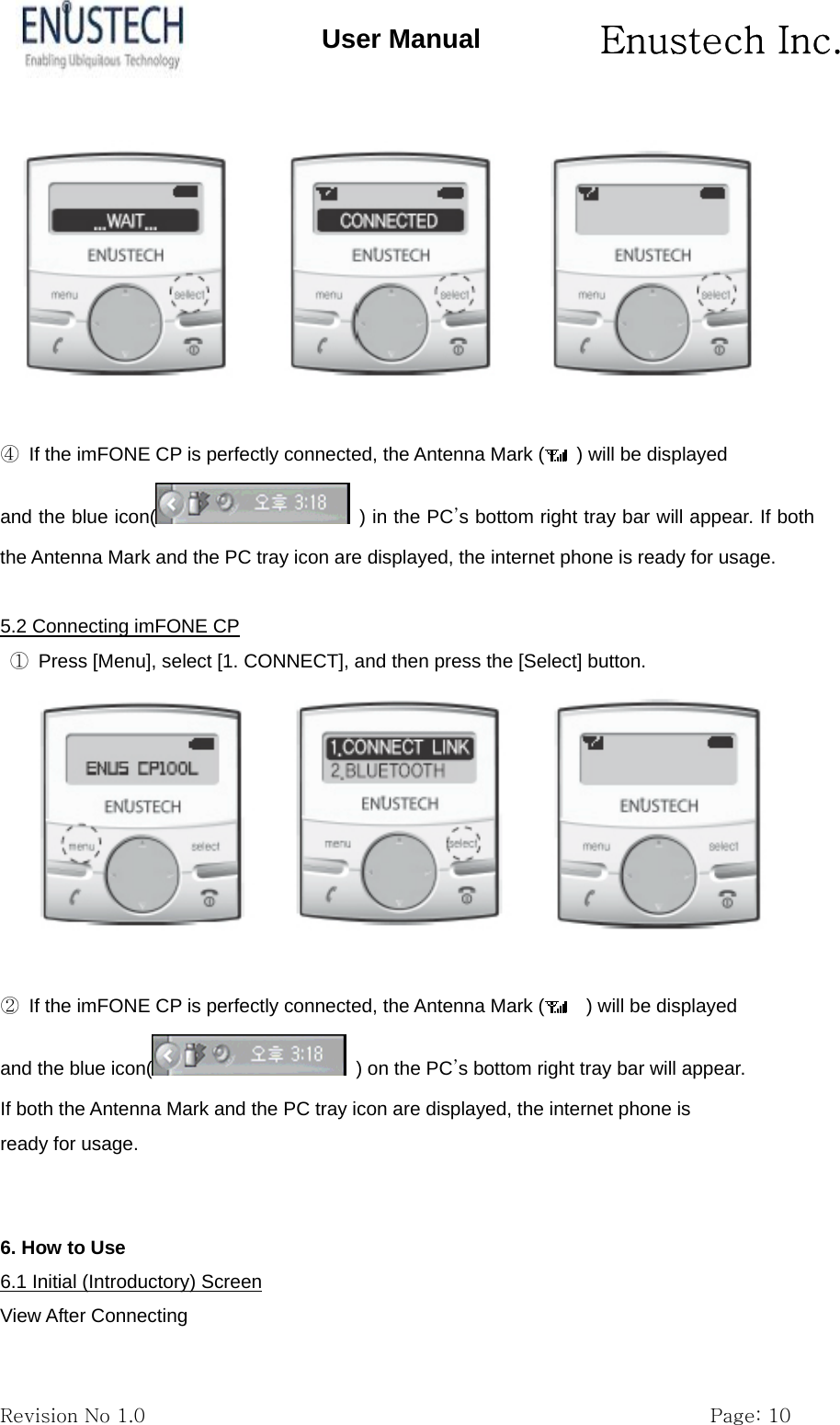       Enustech Inc.   Revision No 1.0                                                           Page: 10 User Manual   ④  If the imFONE CP is perfectly connected, the Antenna Mark (   ) will be displayed and the blue icon(   ) in the PC&rsquo;s bottom right tray bar will appear. If both the Antenna Mark and the PC tray icon are displayed, the internet phone is ready for usage.  5.2 Connecting imFONE CP  ①  Press [Menu], select [1. CONNECT], and then press the [Select] button.   ②  If the imFONE CP is perfectly connected, the Antenna Mark (     ) will be displayed and the blue icon(   ) on the PC&rsquo;s bottom right tray bar will appear. If both the Antenna Mark and the PC tray icon are displayed, the internet phone is ready for usage.   6. How to Use 6.1 Initial (Introductory) Screen View After Connecting 