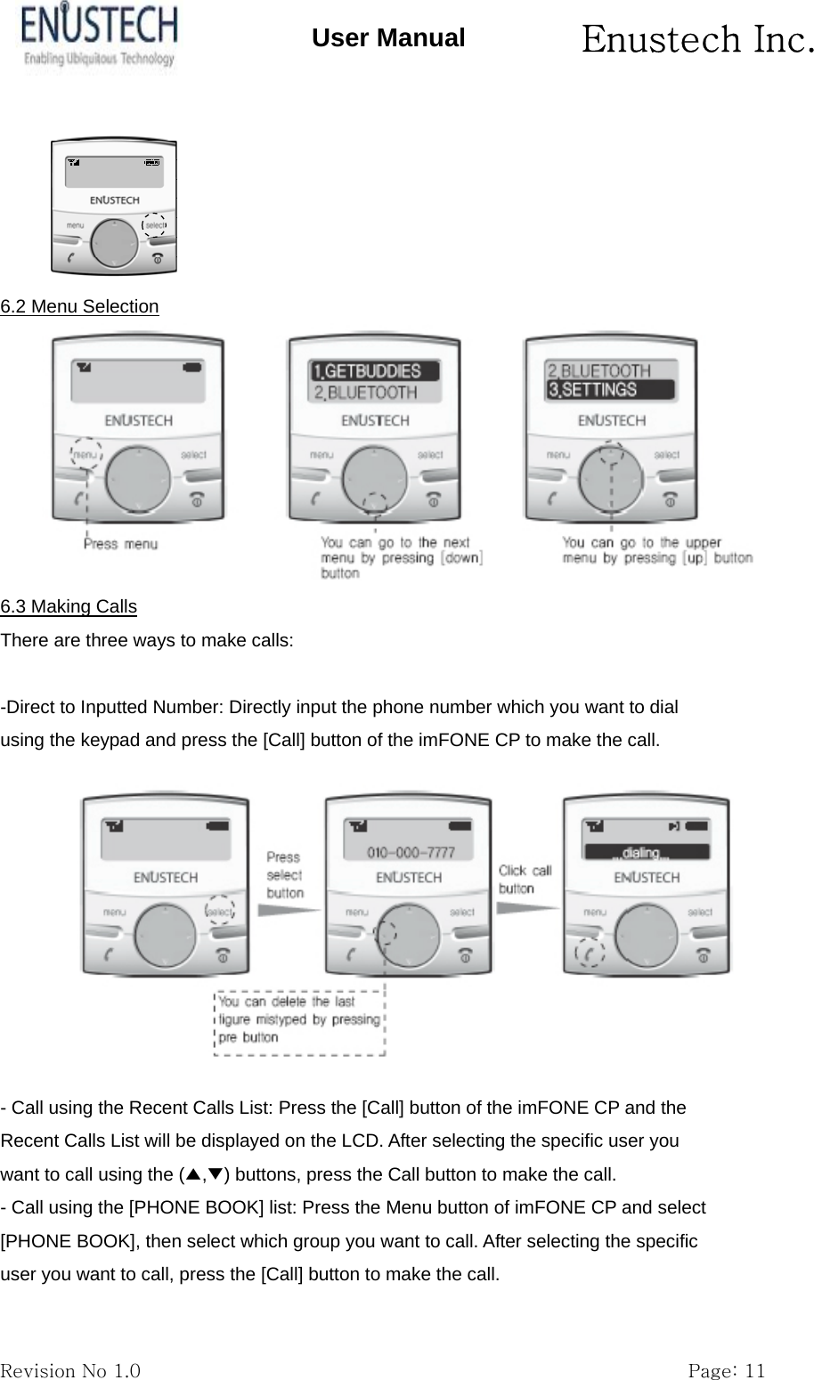       Enustech Inc.   Revision No 1.0                                                           Page: 11 User Manual  6.2 Menu Selection  6.3 Making Calls There are three ways to make calls:  -Direct to Inputted Number: Directly input the phone number which you want to dial using the keypad and press the [Call] button of the imFONE CP to make the call.  - Call using the Recent Calls List: Press the [Call] button of the imFONE CP and the Recent Calls List will be displayed on the LCD. After selecting the specific user you want to call using the (▲,▼) buttons, press the Call button to make the call. - Call using the [PHONE BOOK] list: Press the Menu button of imFONE CP and select [PHONE BOOK], then select which group you want to call. After selecting the specific user you want to call, press the [Call] button to make the call. 