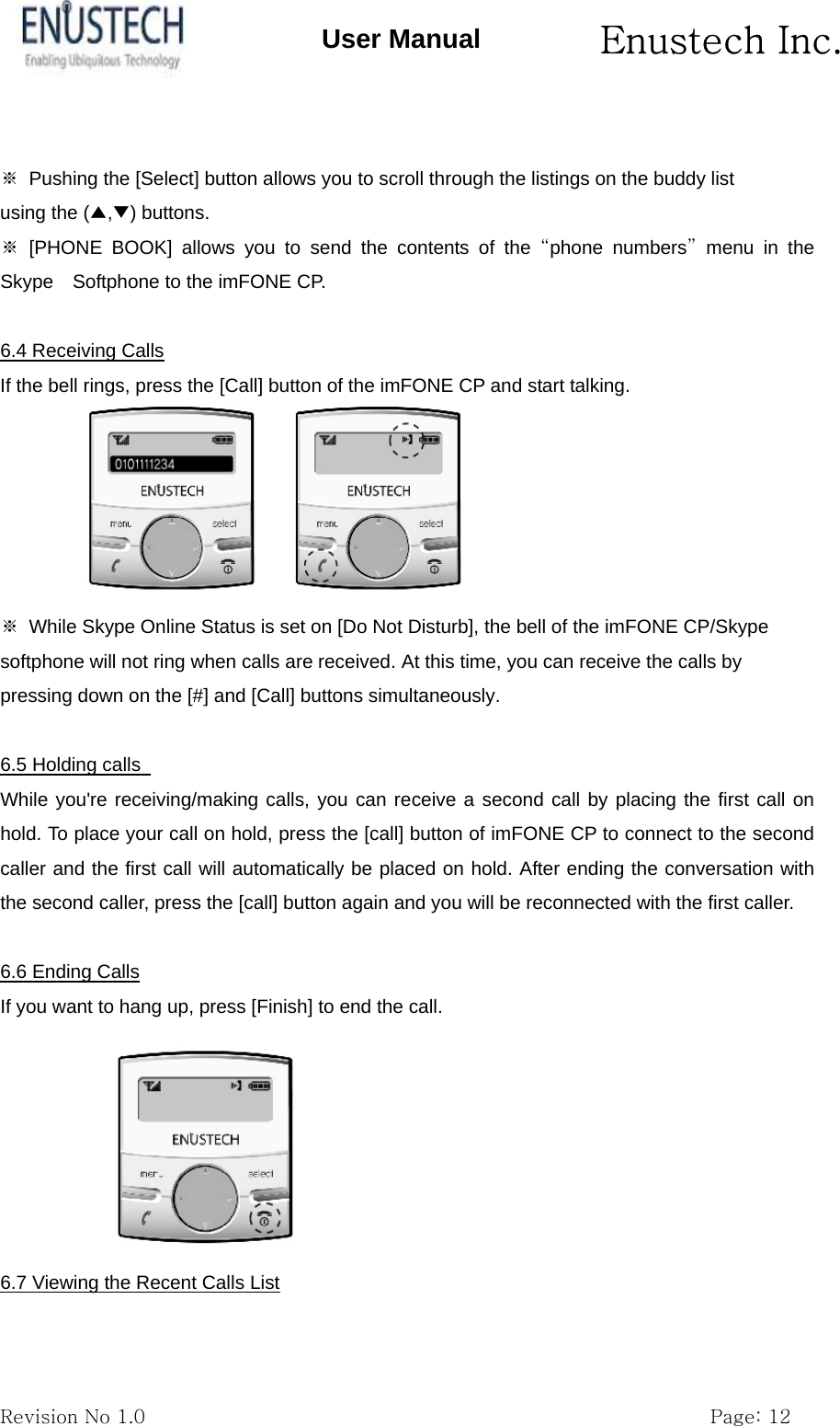      Enustech Inc.   Revision No 1.0                                                           Page: 12 User Manual  ※  Pushing the [Select] button allows you to scroll through the listings on the buddy list using the (▲,▼) buttons. ※ [PHONE BOOK] allows you to send the contents of the &ldquo;phone numbers&rdquo; menu in the Skype    Softphone to the imFONE CP.  6.4 Receiving Calls If the bell rings, press the [Call] button of the imFONE CP and start talking.  ※  While Skype Online Status is set on [Do Not Disturb], the bell of the imFONE CP/Skype softphone will not ring when calls are received. At this time, you can receive the calls by pressing down on the [#] and [Call] buttons simultaneously.  6.5 Holding calls   While you're receiving/making calls, you can receive a second call by placing the first call on hold. To place your call on hold, press the [call] button of imFONE CP to connect to the second caller and the first call will automatically be placed on hold. After ending the conversation with the second caller, press the [call] button again and you will be reconnected with the first caller.  6.6 Ending Calls If you want to hang up, press [Finish] to end the call.       6.7 Viewing the Recent Calls List  