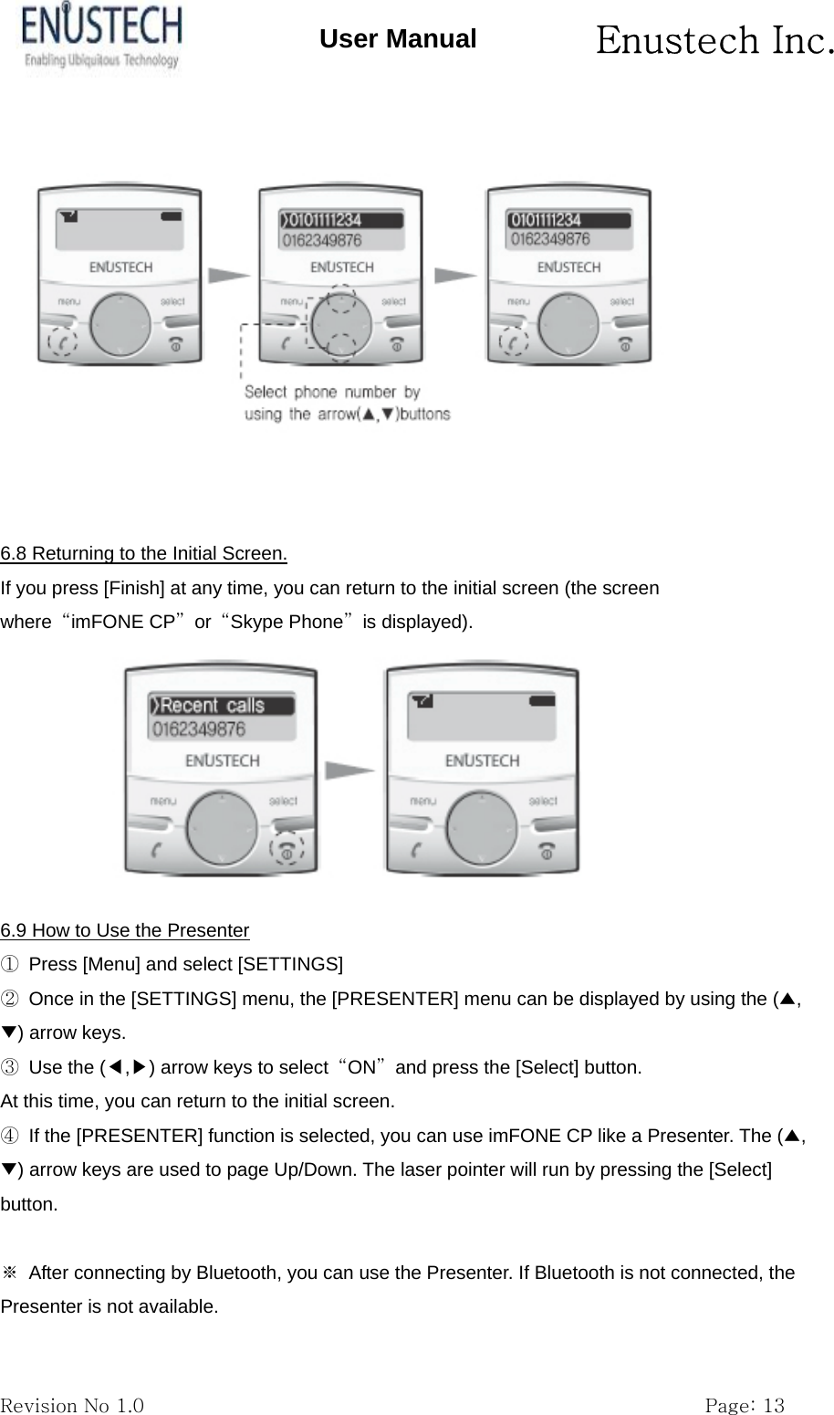       Enustech Inc.   Revision No 1.0                                                           Page: 13 User Manual    6.8 Returning to the Initial Screen. If you press [Finish] at any time, you can return to the initial screen (the screen where  &ldquo;imFONE CP&rdquo; or &ldquo;Skype Phone&rdquo; is displayed).  6.9 How to Use the Presenter ①  Press [Menu] and select [SETTINGS] ②  Once in the [SETTINGS] menu, the [PRESENTER] menu can be displayed by using the (▲,▼) arrow keys. ③  Use the (◀,▶) arrow keys to select  &ldquo;ON&rdquo;  and press the [Select] button. At this time, you can return to the initial screen. ④  If the [PRESENTER] function is selected, you can use imFONE CP like a Presenter. The (▲,▼) arrow keys are used to page Up/Down. The laser pointer will run by pressing the [Select] button.  ※  After connecting by Bluetooth, you can use the Presenter. If Bluetooth is not connected, the Presenter is not available. 