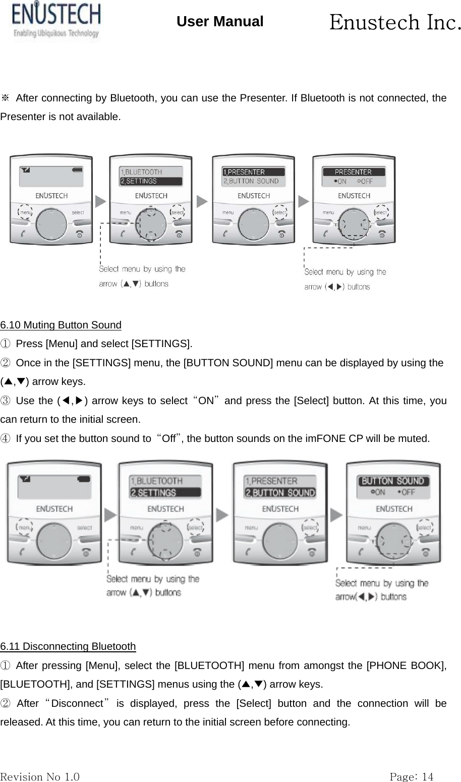      Enustech Inc.   Revision No 1.0                                                           Page: 14 User Manual  ※  After connecting by Bluetooth, you can use the Presenter. If Bluetooth is not connected, the Presenter is not available.  6.10 Muting Button Sound ①  Press [Menu] and select [SETTINGS]. ②  Once in the [SETTINGS] menu, the [BUTTON SOUND] menu can be displayed by using the (▲,▼) arrow keys. ③ Use the (◀,▶) arrow keys to select &ldquo;ON&rdquo; and press the [Select] button. At this time, you can return to the initial screen. ④  If you set the button sound to  &ldquo;Off&rdquo;, the button sounds on the imFONE CP will be muted.   6.11 Disconnecting Bluetooth ① After pressing [Menu], select the [BLUETOOTH] menu from amongst the [PHONE BOOK], [BLUETOOTH], and [SETTINGS] menus using the (▲,▼) arrow keys. ② After &ldquo;Disconnect&rdquo; is displayed, press the [Select] button and the connection will be released. At this time, you can return to the initial screen before connecting. 